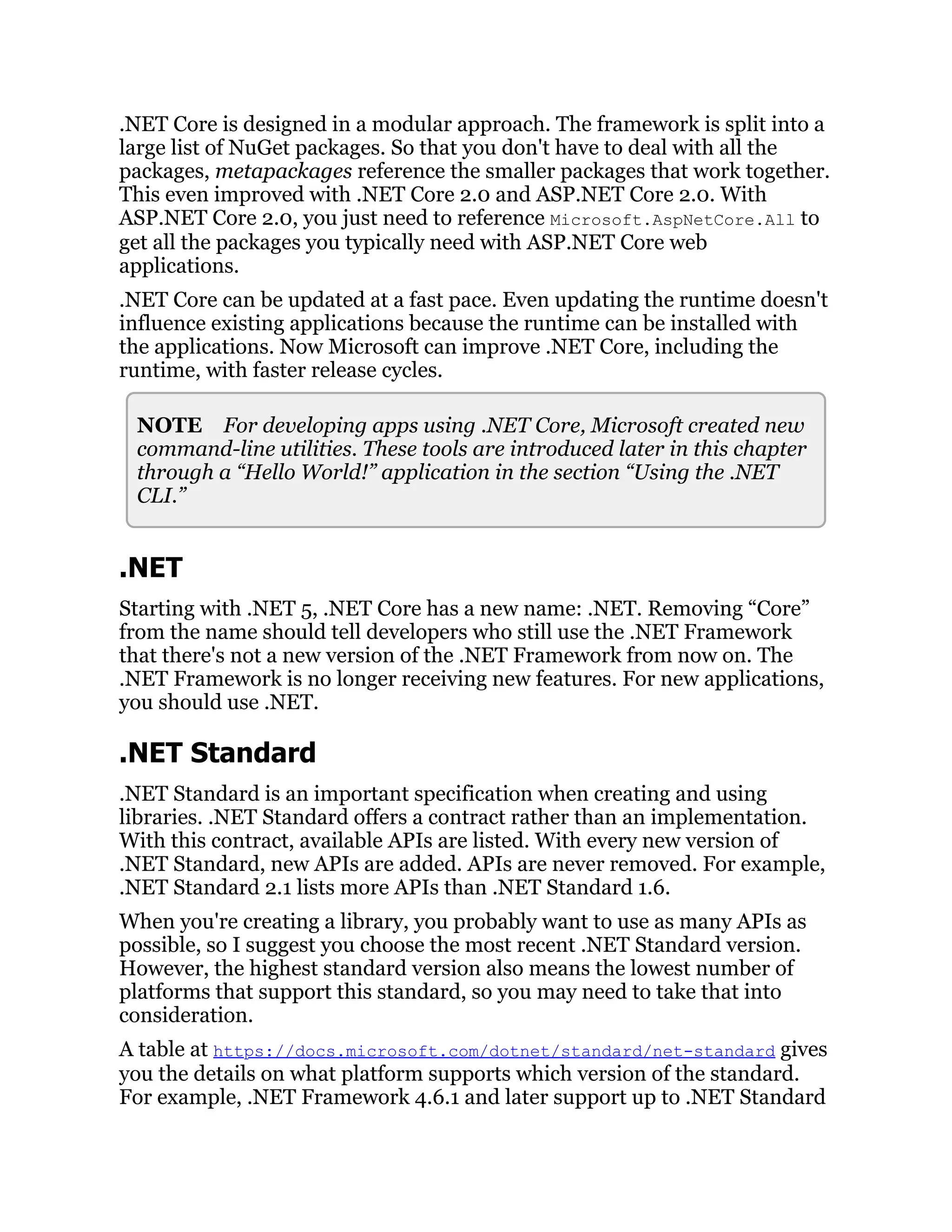 .NET Core is designed in a modular approach. The framework is split into a
large list of NuGet packages. So that you don't have to deal with all the
packages, metapackages reference the smaller packages that work together.
This even improved with .NET Core 2.0 and ASP.NET Core 2.0. With
ASP.NET Core 2.0, you just need to reference Microsoft.AspNetCore.All to
get all the packages you typically need with ASP.NET Core web
applications.
.NET Core can be updated at a fast pace. Even updating the runtime doesn't
influence existing applications because the runtime can be installed with
the applications. Now Microsoft can improve .NET Core, including the
runtime, with faster release cycles.
NOTE For developing apps using .NET Core, Microsoft created new
command-line utilities. These tools are introduced later in this chapter
through a “Hello World!” application in the section “Using the .NET
CLI.”
.NET
Starting with .NET 5, .NET Core has a new name: .NET. Removing “Core”
from the name should tell developers who still use the .NET Framework
that there's not a new version of the .NET Framework from now on. The
.NET Framework is no longer receiving new features. For new applications,
you should use .NET.
.NET Standard
.NET Standard is an important specification when creating and using
libraries. .NET Standard offers a contract rather than an implementation.
With this contract, available APIs are listed. With every new version of
.NET Standard, new APIs are added. APIs are never removed. For example,
.NET Standard 2.1 lists more APIs than .NET Standard 1.6.
When you're creating a library, you probably want to use as many APIs as
possible, so I suggest you choose the most recent .NET Standard version.
However, the highest standard version also means the lowest number of
platforms that support this standard, so you may need to take that into
consideration.
A table at https://docs.microsoft.com/dotnet/standard/net-standard gives
you the details on what platform supports which version of the standard.
For example, .NET Framework 4.6.1 and later support up to .NET Standard
 