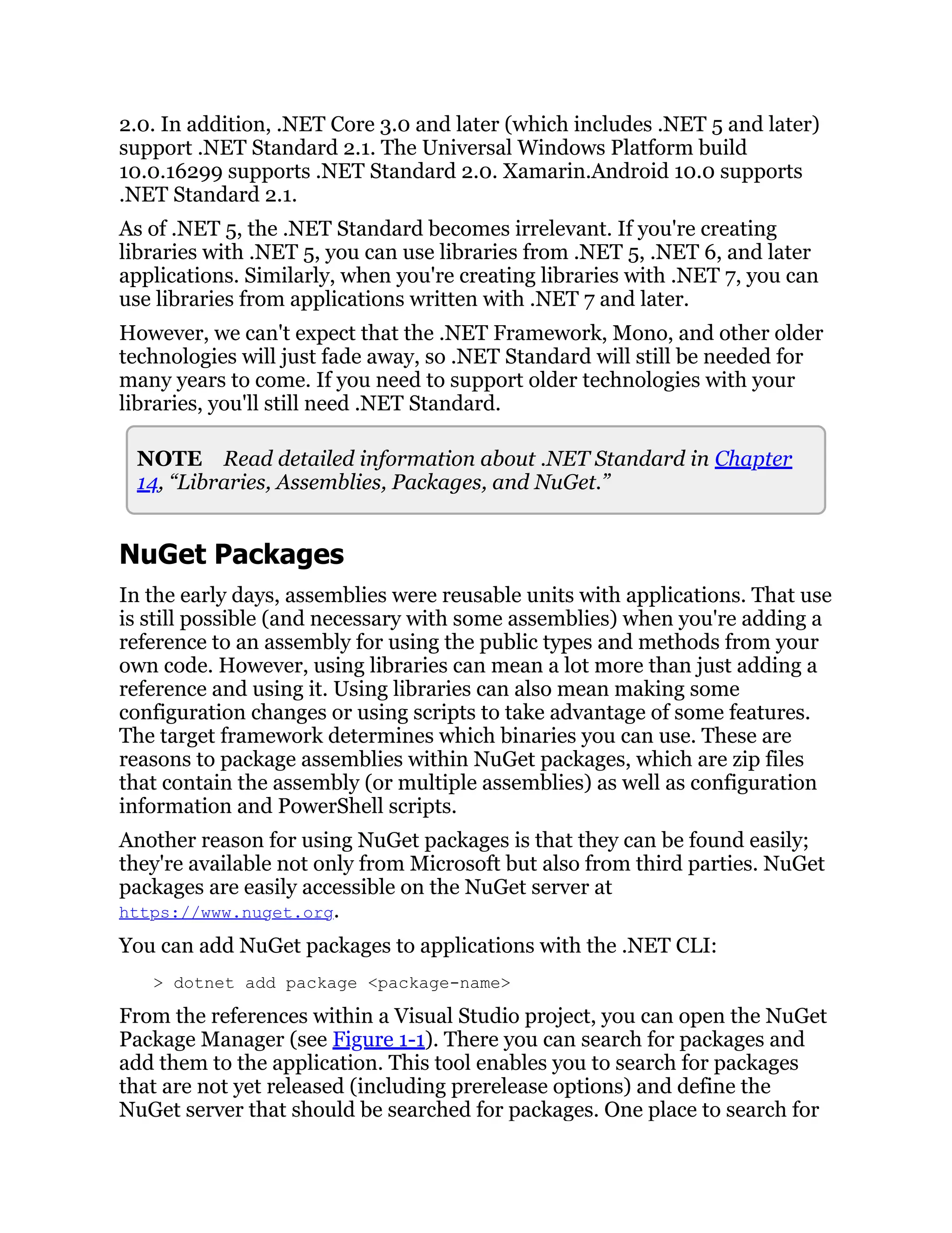2.0. In addition, .NET Core 3.0 and later (which includes .NET 5 and later)
support .NET Standard 2.1. The Universal Windows Platform build
10.0.16299 supports .NET Standard 2.0. Xamarin.Android 10.0 supports
.NET Standard 2.1.
As of .NET 5, the .NET Standard becomes irrelevant. If you're creating
libraries with .NET 5, you can use libraries from .NET 5, .NET 6, and later
applications. Similarly, when you're creating libraries with .NET 7, you can
use libraries from applications written with .NET 7 and later.
However, we can't expect that the .NET Framework, Mono, and other older
technologies will just fade away, so .NET Standard will still be needed for
many years to come. If you need to support older technologies with your
libraries, you'll still need .NET Standard.
NOTE Read detailed information about .NET Standard in Chapter
14, “Libraries, Assemblies, Packages, and NuGet.”
NuGet Packages
In the early days, assemblies were reusable units with applications. That use
is still possible (and necessary with some assemblies) when you're adding a
reference to an assembly for using the public types and methods from your
own code. However, using libraries can mean a lot more than just adding a
reference and using it. Using libraries can also mean making some
configuration changes or using scripts to take advantage of some features.
The target framework determines which binaries you can use. These are
reasons to package assemblies within NuGet packages, which are zip files
that contain the assembly (or multiple assemblies) as well as configuration
information and PowerShell scripts.
Another reason for using NuGet packages is that they can be found easily;
they're available not only from Microsoft but also from third parties. NuGet
packages are easily accessible on the NuGet server at
https://www.nuget.org.
You can add NuGet packages to applications with the .NET CLI:
> dotnet add package <package-name>
From the references within a Visual Studio project, you can open the NuGet
Package Manager (see Figure 1-1). There you can search for packages and
add them to the application. This tool enables you to search for packages
that are not yet released (including prerelease options) and define the
NuGet server that should be searched for packages. One place to search for
 