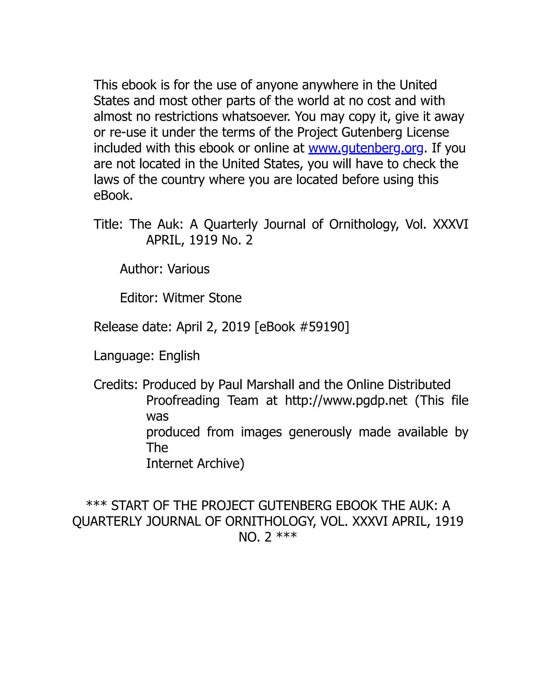 This ebook is for the use of anyone anywhere in the United
States and most other parts of the world at no cost and with
almost no restrictions whatsoever. You may copy it, give it away
or re-use it under the terms of the Project Gutenberg License
included with this ebook or online at www.gutenberg.org. If you
are not located in the United States, you will have to check the
laws of the country where you are located before using this
eBook.
Title: The Auk: A Quarterly Journal of Ornithology, Vol. XXXVI
APRIL, 1919 No. 2
Author: Various
Editor: Witmer Stone
Release date: April 2, 2019 [eBook #59190]
Language: English
Credits: Produced by Paul Marshall and the Online Distributed
Proofreading Team at http://www.pgdp.net (This file
was
produced from images generously made available by
The
Internet Archive)
*** START OF THE PROJECT GUTENBERG EBOOK THE AUK: A
QUARTERLY JOURNAL OF ORNITHOLOGY, VOL. XXXVI APRIL, 1919
NO. 2 ***
 