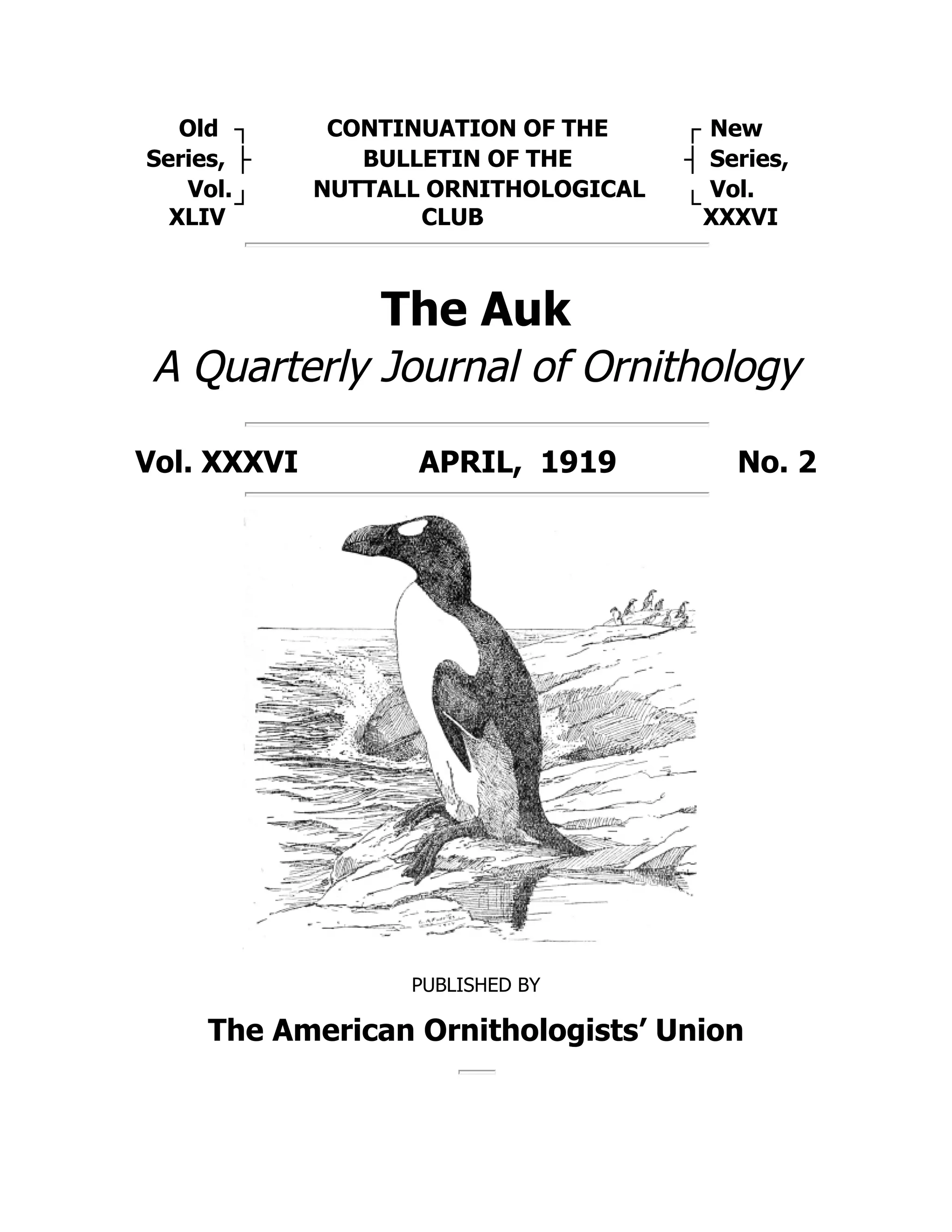 Old ┐ CONTINUATION OF THE ┌ New
Series, ├ BULLETIN OF THE ┤ Series,
Vol.
XLIV
┘
NUTTALL ORNITHOLOGICAL
CLUB
└
Vol.
XXXVI
The Auk
A Quarterly Journal of Ornithology
Vol. XXXVI APRIL, 1919 No. 2
PUBLISHED BY
The American Ornithologists’ Union
 