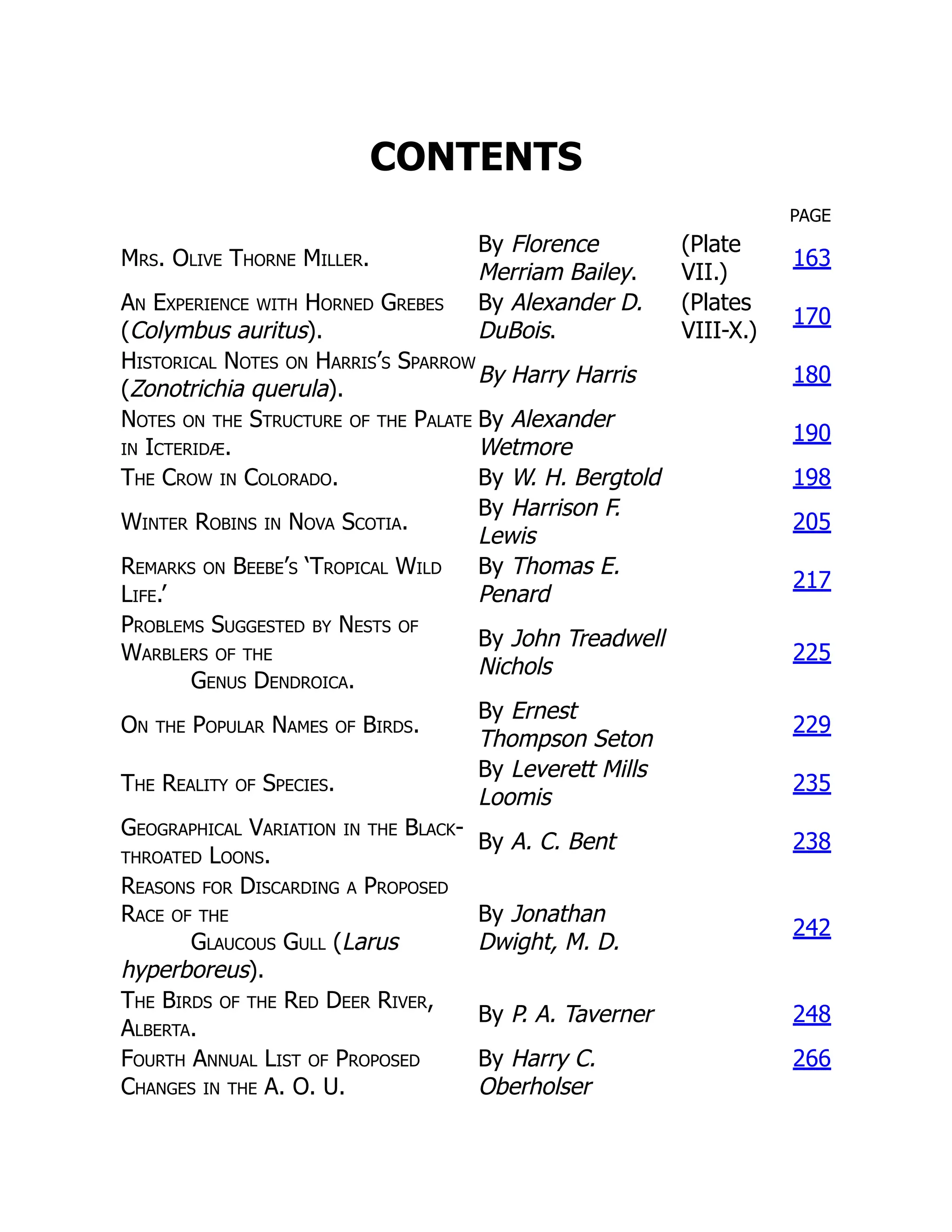 CONTENTS
PAGE
Mrs. Olive Thorne Miller.
By Florence
Merriam Bailey.
(Plate
VII.)
163
An Experience with Horned Grebes
(Colymbus auritus).
By Alexander D.
DuBois.
(Plates
VIII-X.)
170
Historical Notes on Harris’s Sparrow
(Zonotrichia querula).
By Harry Harris 180
Notes on the Structure of the Palate
in Icteridæ.
By Alexander
Wetmore
190
The Crow in Colorado. By W. H. Bergtold 198
Winter Robins in Nova Scotia.
By Harrison F.
Lewis
205
Remarks on Beebe’s ‘Tropical Wild
Life.’
By Thomas E.
Penard
217
Problems Suggested by Nests of
Warblers of the
Genus Dendroica.
By John Treadwell
Nichols
225
On the Popular Names of Birds.
By Ernest
Thompson Seton
229
The Reality of Species.
By Leverett Mills
Loomis
235
Geographical Variation in the Black-
throated Loons.
By A. C. Bent 238
Reasons for Discarding a Proposed
Race of the
Glaucous Gull (Larus
hyperboreus).
By Jonathan
Dwight, M. D.
242
The Birds of the Red Deer River,
Alberta.
By P. A. Taverner 248
Fourth Annual List of Proposed
Changes in the A. O. U.
By Harry C.
Oberholser
266
 