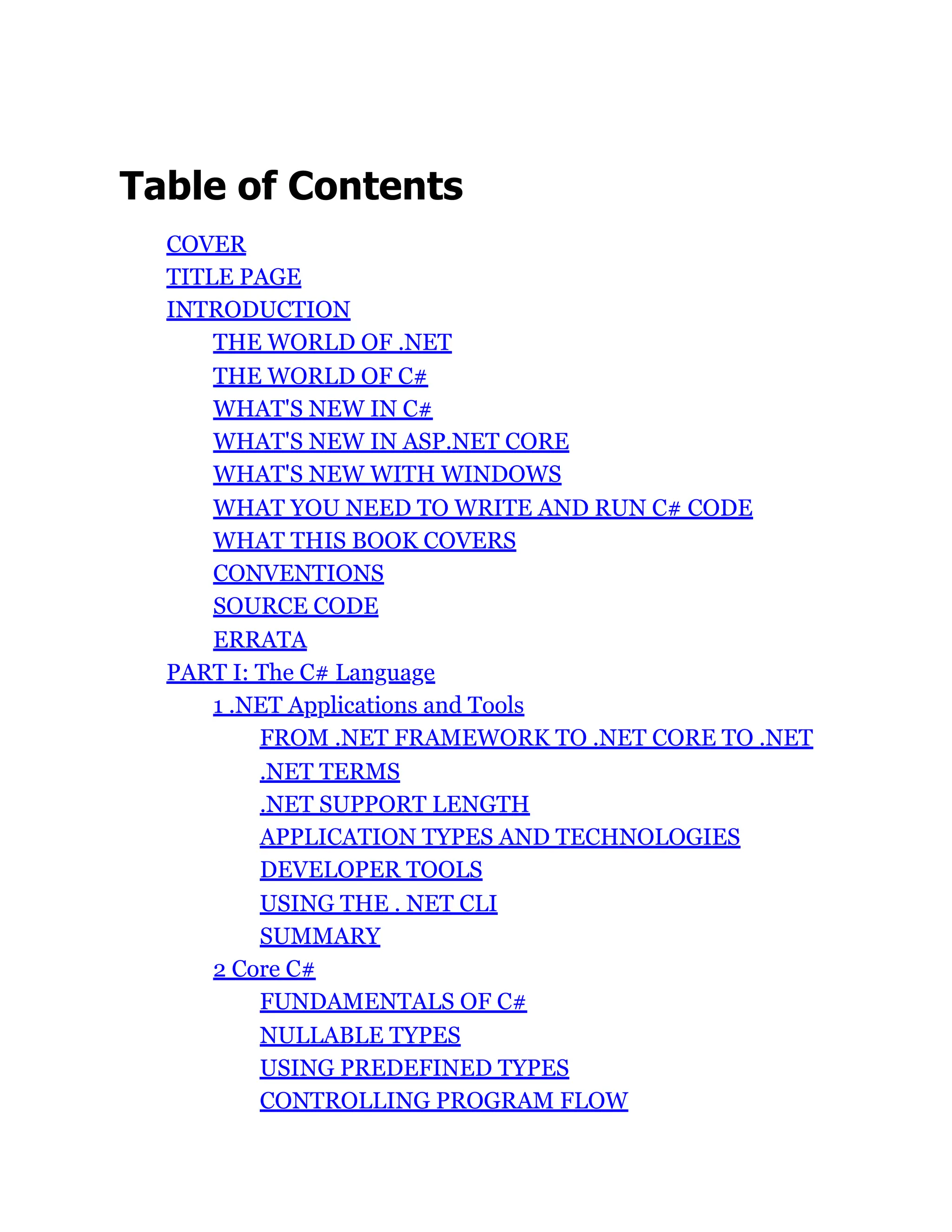 Table of Contents
COVER
TITLE PAGE
INTRODUCTION
THE WORLD OF .NET
THE WORLD OF C#
WHAT'S NEW IN C#
WHAT'S NEW IN ASP.NET CORE
WHAT'S NEW WITH WINDOWS
WHAT YOU NEED TO WRITE AND RUN C# CODE
WHAT THIS BOOK COVERS
CONVENTIONS
SOURCE CODE
ERRATA
PART I: The C# Language
1 .NET Applications and Tools
FROM .NET FRAMEWORK TO .NET CORE TO .NET
.NET TERMS
.NET SUPPORT LENGTH
APPLICATION TYPES AND TECHNOLOGIES
DEVELOPER TOOLS
USING THE . NET CLI
SUMMARY
2 Core C#
FUNDAMENTALS OF C#
NULLABLE TYPES
USING PREDEFINED TYPES
CONTROLLING PROGRAM FLOW
 