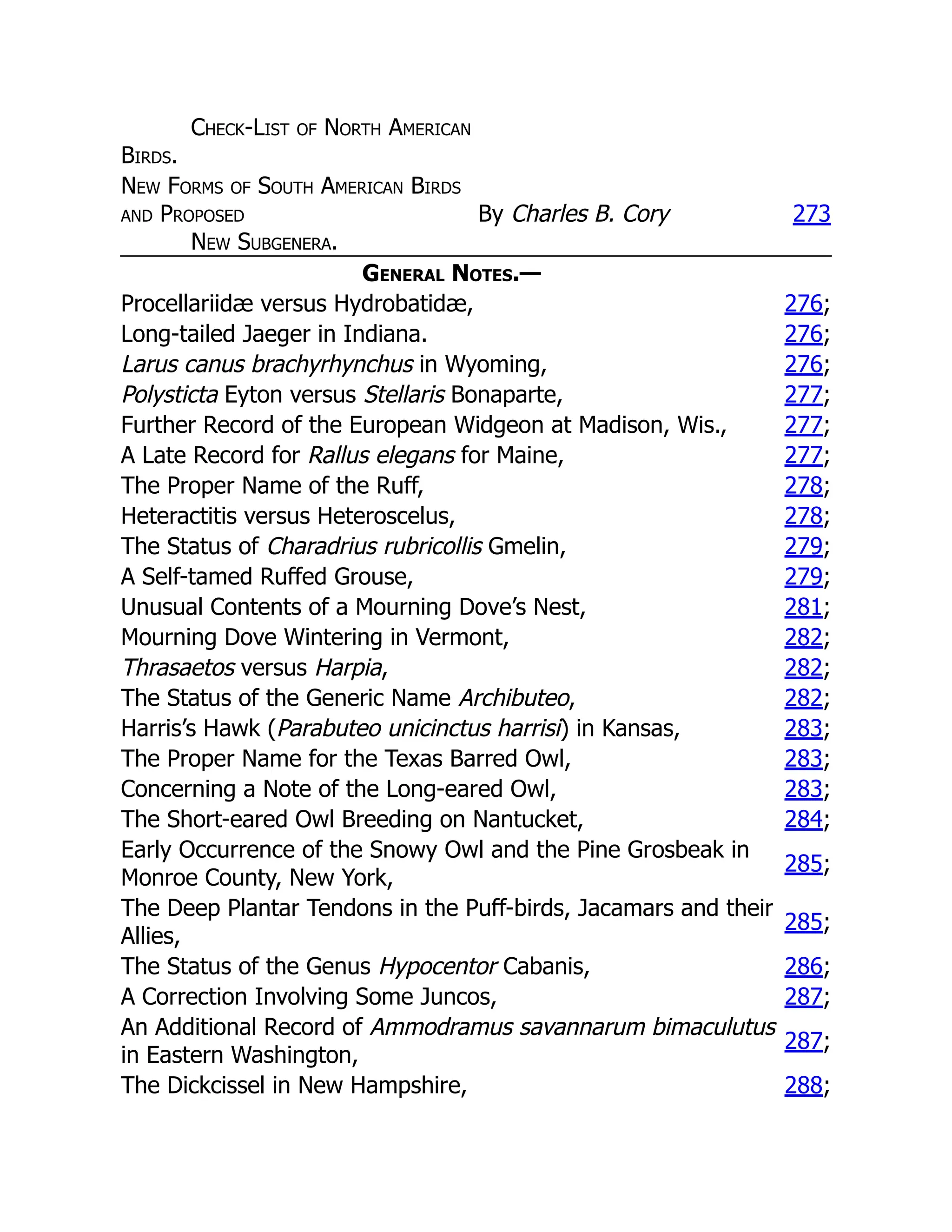Check-List of North American
Birds.
New Forms of South American Birds
and Proposed
New Subgenera.
By Charles B. Cory 273
General Notes.—
Procellariidæ versus Hydrobatidæ, 276;
Long-tailed Jaeger in Indiana. 276;
Larus canus brachyrhynchus in Wyoming, 276;
Polysticta Eyton versus Stellaris Bonaparte, 277;
Further Record of the European Widgeon at Madison, Wis., 277;
A Late Record for Rallus elegans for Maine, 277;
The Proper Name of the Ruff, 278;
Heteractitis versus Heteroscelus, 278;
The Status of Charadrius rubricollis Gmelin, 279;
A Self-tamed Ruffed Grouse, 279;
Unusual Contents of a Mourning Dove’s Nest, 281;
Mourning Dove Wintering in Vermont, 282;
Thrasaetos versus Harpia, 282;
The Status of the Generic Name Archibuteo, 282;
Harris’s Hawk (Parabuteo unicinctus harrisi) in Kansas, 283;
The Proper Name for the Texas Barred Owl, 283;
Concerning a Note of the Long-eared Owl, 283;
The Short-eared Owl Breeding on Nantucket, 284;
Early Occurrence of the Snowy Owl and the Pine Grosbeak in
Monroe County, New York,
285;
The Deep Plantar Tendons in the Puff-birds, Jacamars and their
Allies,
285;
The Status of the Genus Hypocentor Cabanis, 286;
A Correction Involving Some Juncos, 287;
An Additional Record of Ammodramus savannarum bimaculutus
in Eastern Washington,
287;
The Dickcissel in New Hampshire, 288;
 