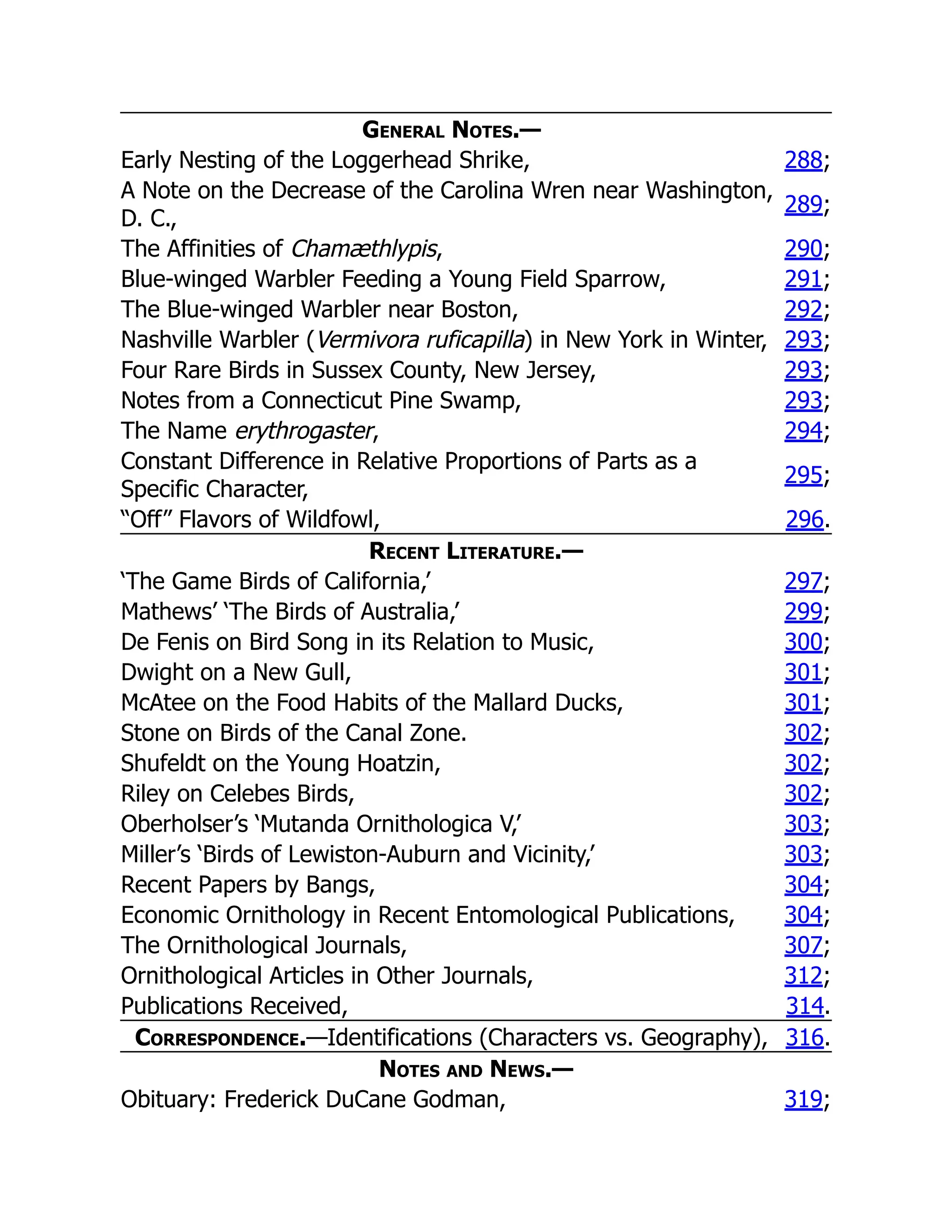 General Notes.—
Early Nesting of the Loggerhead Shrike, 288;
A Note on the Decrease of the Carolina Wren near Washington,
D. C.,
289;
The Affinities of Chamæthlypis, 290;
Blue-winged Warbler Feeding a Young Field Sparrow, 291;
The Blue-winged Warbler near Boston, 292;
Nashville Warbler (Vermivora ruficapilla) in New York in Winter, 293;
Four Rare Birds in Sussex County, New Jersey, 293;
Notes from a Connecticut Pine Swamp, 293;
The Name erythrogaster, 294;
Constant Difference in Relative Proportions of Parts as a
Specific Character,
295;
“Off” Flavors of Wildfowl, 296.
Recent Literature.—
‘The Game Birds of California,’ 297;
Mathews’ ‘The Birds of Australia,’ 299;
De Fenis on Bird Song in its Relation to Music, 300;
Dwight on a New Gull, 301;
McAtee on the Food Habits of the Mallard Ducks, 301;
Stone on Birds of the Canal Zone. 302;
Shufeldt on the Young Hoatzin, 302;
Riley on Celebes Birds, 302;
Oberholser’s ‘Mutanda Ornithologica V,’ 303;
Miller’s ‘Birds of Lewiston-Auburn and Vicinity,’ 303;
Recent Papers by Bangs, 304;
Economic Ornithology in Recent Entomological Publications, 304;
The Ornithological Journals, 307;
Ornithological Articles in Other Journals, 312;
Publications Received, 314.
Correspondence.—Identifications (Characters vs. Geography), 316.
Notes and News.—
Obituary: Frederick DuCane Godman, 319;
 