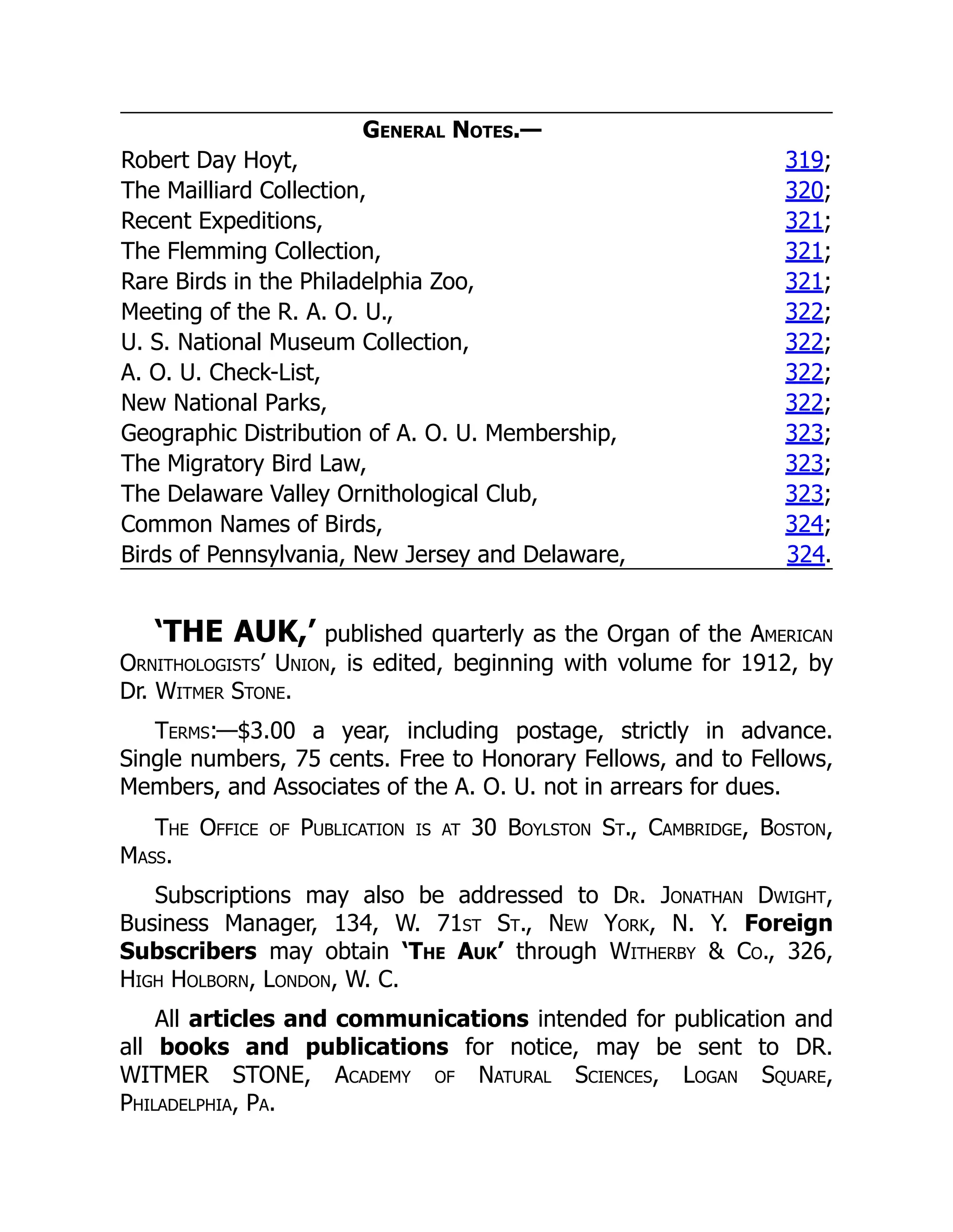 General Notes.—
Robert Day Hoyt, 319;
The Mailliard Collection, 320;
Recent Expeditions, 321;
The Flemming Collection, 321;
Rare Birds in the Philadelphia Zoo, 321;
Meeting of the R. A. O. U., 322;
U. S. National Museum Collection, 322;
A. O. U. Check-List, 322;
New National Parks, 322;
Geographic Distribution of A. O. U. Membership, 323;
The Migratory Bird Law, 323;
The Delaware Valley Ornithological Club, 323;
Common Names of Birds, 324;
Birds of Pennsylvania, New Jersey and Delaware, 324.
‘THE AUK,’ published quarterly as the Organ of the American
Ornithologists’ Union, is edited, beginning with volume for 1912, by
Dr. Witmer Stone.
Terms:—$3.00 a year, including postage, strictly in advance.
Single numbers, 75 cents. Free to Honorary Fellows, and to Fellows,
Members, and Associates of the A. O. U. not in arrears for dues.
The Office of Publication is at 30 Boylston St., Cambridge, Boston,
Mass.
Subscriptions may also be addressed to Dr. Jonathan Dwight,
Business Manager, 134, W. 71st St., New York, N. Y. Foreign
Subscribers may obtain ‘The Auk’ through Witherby & Co., 326,
High Holborn, London, W. C.
All articles and communications intended for publication and
all books and publications for notice, may be sent to DR.
WITMER STONE, Academy of Natural Sciences, Logan Square,
Philadelphia, Pa.
 