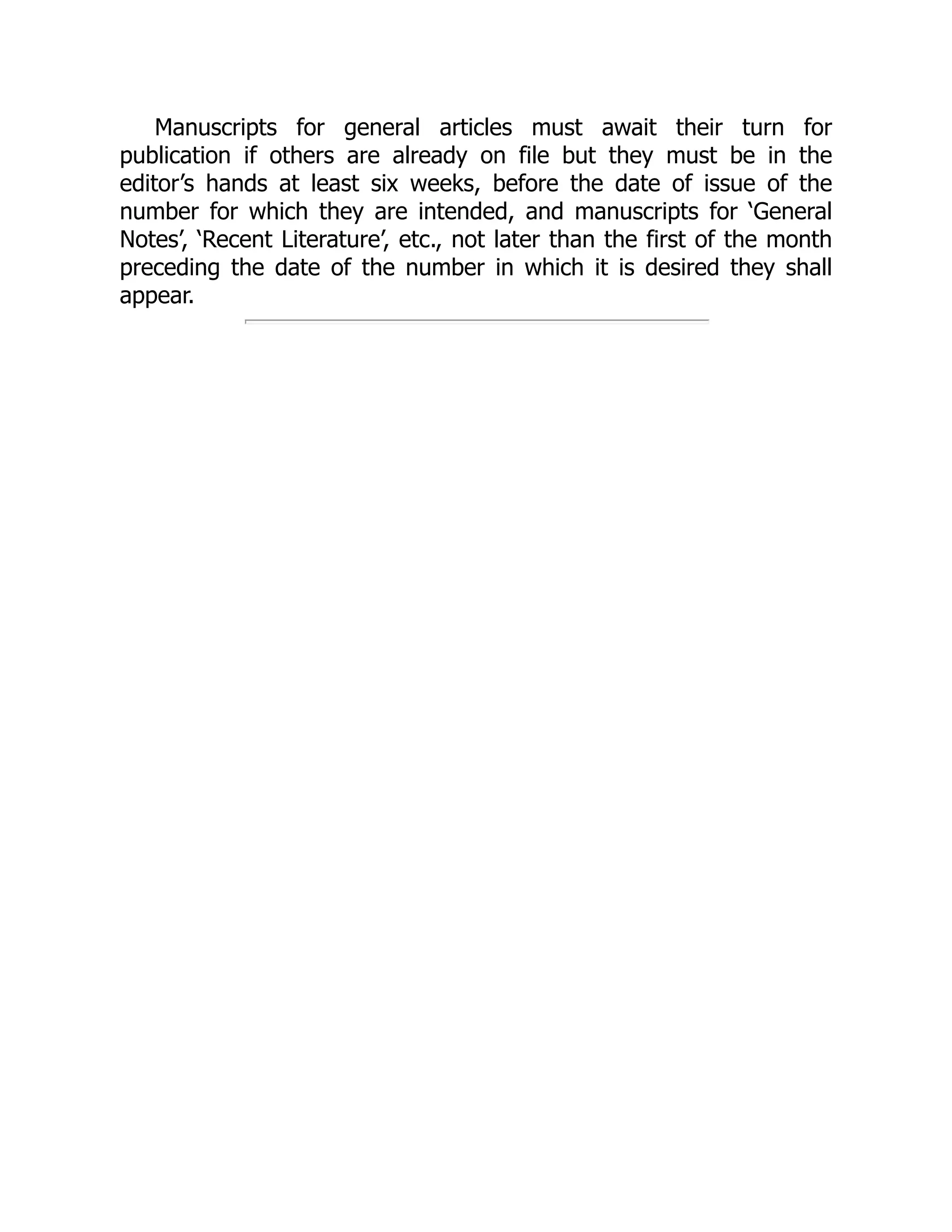 Manuscripts for general articles must await their turn for
publication if others are already on file but they must be in the
editor’s hands at least six weeks, before the date of issue of the
number for which they are intended, and manuscripts for ‘General
Notes’, ‘Recent Literature’, etc., not later than the first of the month
preceding the date of the number in which it is desired they shall
appear.
 