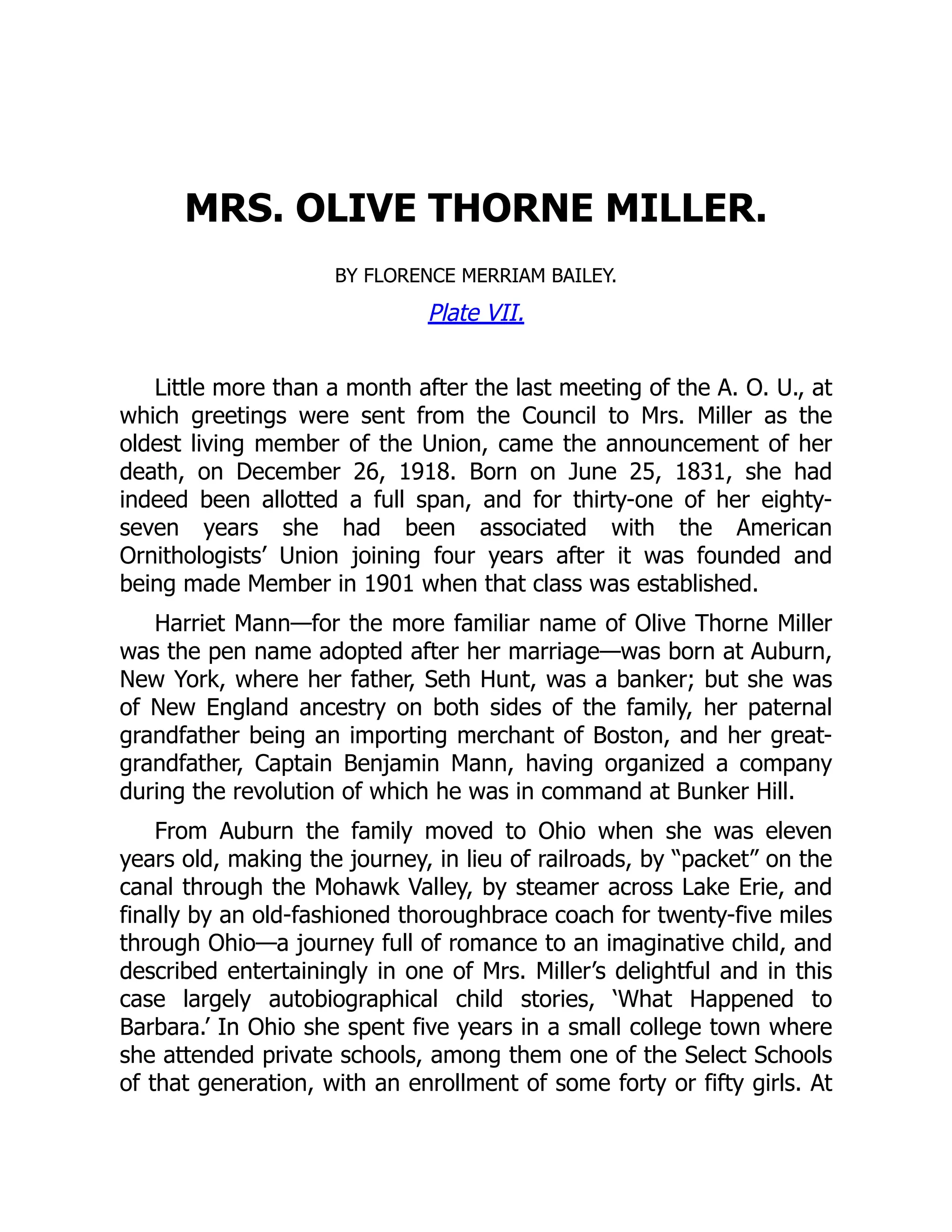 MRS. OLIVE THORNE MILLER.
BY FLORENCE MERRIAM BAILEY.
Plate VII.
Little more than a month after the last meeting of the A. O. U., at
which greetings were sent from the Council to Mrs. Miller as the
oldest living member of the Union, came the announcement of her
death, on December 26, 1918. Born on June 25, 1831, she had
indeed been allotted a full span, and for thirty-one of her eighty-
seven years she had been associated with the American
Ornithologists’ Union joining four years after it was founded and
being made Member in 1901 when that class was established.
Harriet Mann—for the more familiar name of Olive Thorne Miller
was the pen name adopted after her marriage—was born at Auburn,
New York, where her father, Seth Hunt, was a banker; but she was
of New England ancestry on both sides of the family, her paternal
grandfather being an importing merchant of Boston, and her great-
grandfather, Captain Benjamin Mann, having organized a company
during the revolution of which he was in command at Bunker Hill.
From Auburn the family moved to Ohio when she was eleven
years old, making the journey, in lieu of railroads, by “packet” on the
canal through the Mohawk Valley, by steamer across Lake Erie, and
finally by an old-fashioned thoroughbrace coach for twenty-five miles
through Ohio—a journey full of romance to an imaginative child, and
described entertainingly in one of Mrs. Miller’s delightful and in this
case largely autobiographical child stories, ‘What Happened to
Barbara.’ In Ohio she spent five years in a small college town where
she attended private schools, among them one of the Select Schools
of that generation, with an enrollment of some forty or fifty girls. At
 