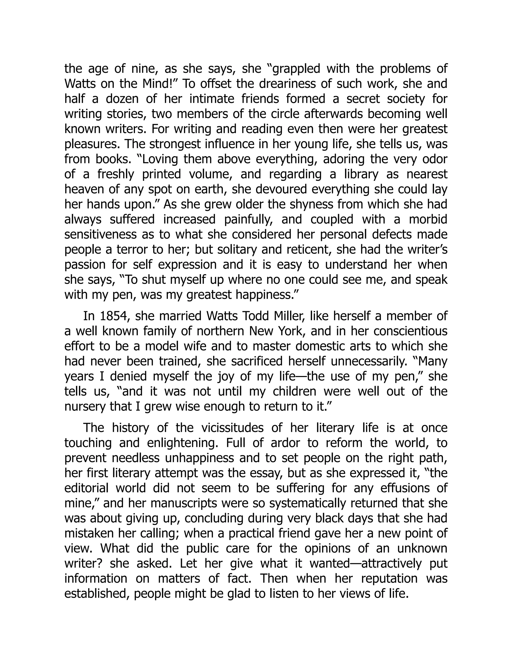 the age of nine, as she says, she “grappled with the problems of
Watts on the Mind!” To offset the dreariness of such work, she and
half a dozen of her intimate friends formed a secret society for
writing stories, two members of the circle afterwards becoming well
known writers. For writing and reading even then were her greatest
pleasures. The strongest influence in her young life, she tells us, was
from books. “Loving them above everything, adoring the very odor
of a freshly printed volume, and regarding a library as nearest
heaven of any spot on earth, she devoured everything she could lay
her hands upon.” As she grew older the shyness from which she had
always suffered increased painfully, and coupled with a morbid
sensitiveness as to what she considered her personal defects made
people a terror to her; but solitary and reticent, she had the writer’s
passion for self expression and it is easy to understand her when
she says, “To shut myself up where no one could see me, and speak
with my pen, was my greatest happiness.”
In 1854, she married Watts Todd Miller, like herself a member of
a well known family of northern New York, and in her conscientious
effort to be a model wife and to master domestic arts to which she
had never been trained, she sacrificed herself unnecessarily. “Many
years I denied myself the joy of my life—the use of my pen,” she
tells us, “and it was not until my children were well out of the
nursery that I grew wise enough to return to it.”
The history of the vicissitudes of her literary life is at once
touching and enlightening. Full of ardor to reform the world, to
prevent needless unhappiness and to set people on the right path,
her first literary attempt was the essay, but as she expressed it, “the
editorial world did not seem to be suffering for any effusions of
mine,” and her manuscripts were so systematically returned that she
was about giving up, concluding during very black days that she had
mistaken her calling; when a practical friend gave her a new point of
view. What did the public care for the opinions of an unknown
writer? she asked. Let her give what it wanted—attractively put
information on matters of fact. Then when her reputation was
established, people might be glad to listen to her views of life.
 