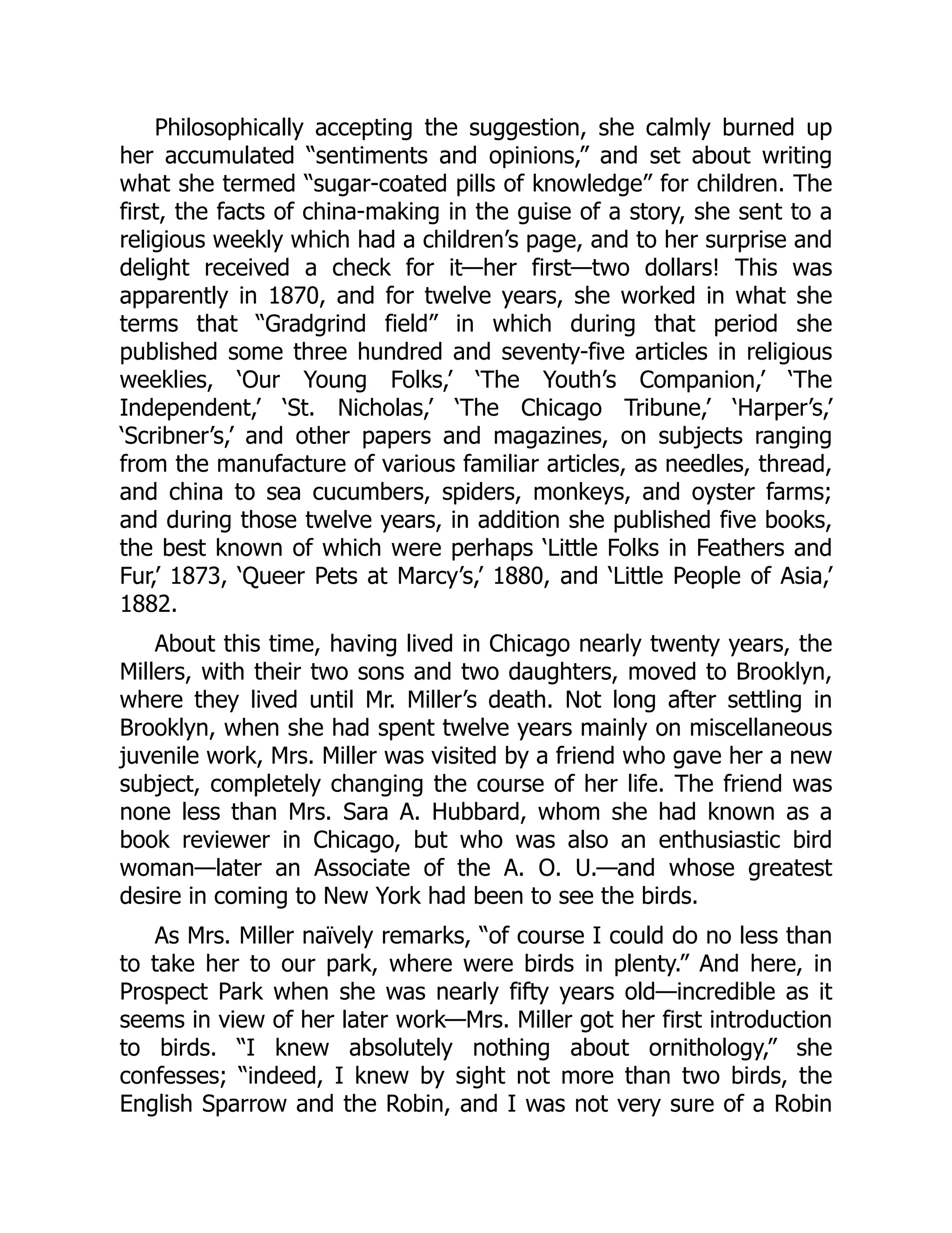 Philosophically accepting the suggestion, she calmly burned up
her accumulated “sentiments and opinions,” and set about writing
what she termed “sugar-coated pills of knowledge” for children. The
first, the facts of china-making in the guise of a story, she sent to a
religious weekly which had a children’s page, and to her surprise and
delight received a check for it—her first—two dollars! This was
apparently in 1870, and for twelve years, she worked in what she
terms that “Gradgrind field” in which during that period she
published some three hundred and seventy-five articles in religious
weeklies, ‘Our Young Folks,’ ‘The Youth’s Companion,’ ‘The
Independent,’ ‘St. Nicholas,’ ‘The Chicago Tribune,’ ‘Harper’s,’
‘Scribner’s,’ and other papers and magazines, on subjects ranging
from the manufacture of various familiar articles, as needles, thread,
and china to sea cucumbers, spiders, monkeys, and oyster farms;
and during those twelve years, in addition she published five books,
the best known of which were perhaps ‘Little Folks in Feathers and
Fur,’ 1873, ‘Queer Pets at Marcy’s,’ 1880, and ‘Little People of Asia,’
1882.
About this time, having lived in Chicago nearly twenty years, the
Millers, with their two sons and two daughters, moved to Brooklyn,
where they lived until Mr. Miller’s death. Not long after settling in
Brooklyn, when she had spent twelve years mainly on miscellaneous
juvenile work, Mrs. Miller was visited by a friend who gave her a new
subject, completely changing the course of her life. The friend was
none less than Mrs. Sara A. Hubbard, whom she had known as a
book reviewer in Chicago, but who was also an enthusiastic bird
woman—later an Associate of the A. O. U.—and whose greatest
desire in coming to New York had been to see the birds.
As Mrs. Miller naïvely remarks, “of course I could do no less than
to take her to our park, where were birds in plenty.” And here, in
Prospect Park when she was nearly fifty years old—incredible as it
seems in view of her later work—Mrs. Miller got her first introduction
to birds. “I knew absolutely nothing about ornithology,” she
confesses; “indeed, I knew by sight not more than two birds, the
English Sparrow and the Robin, and I was not very sure of a Robin
 