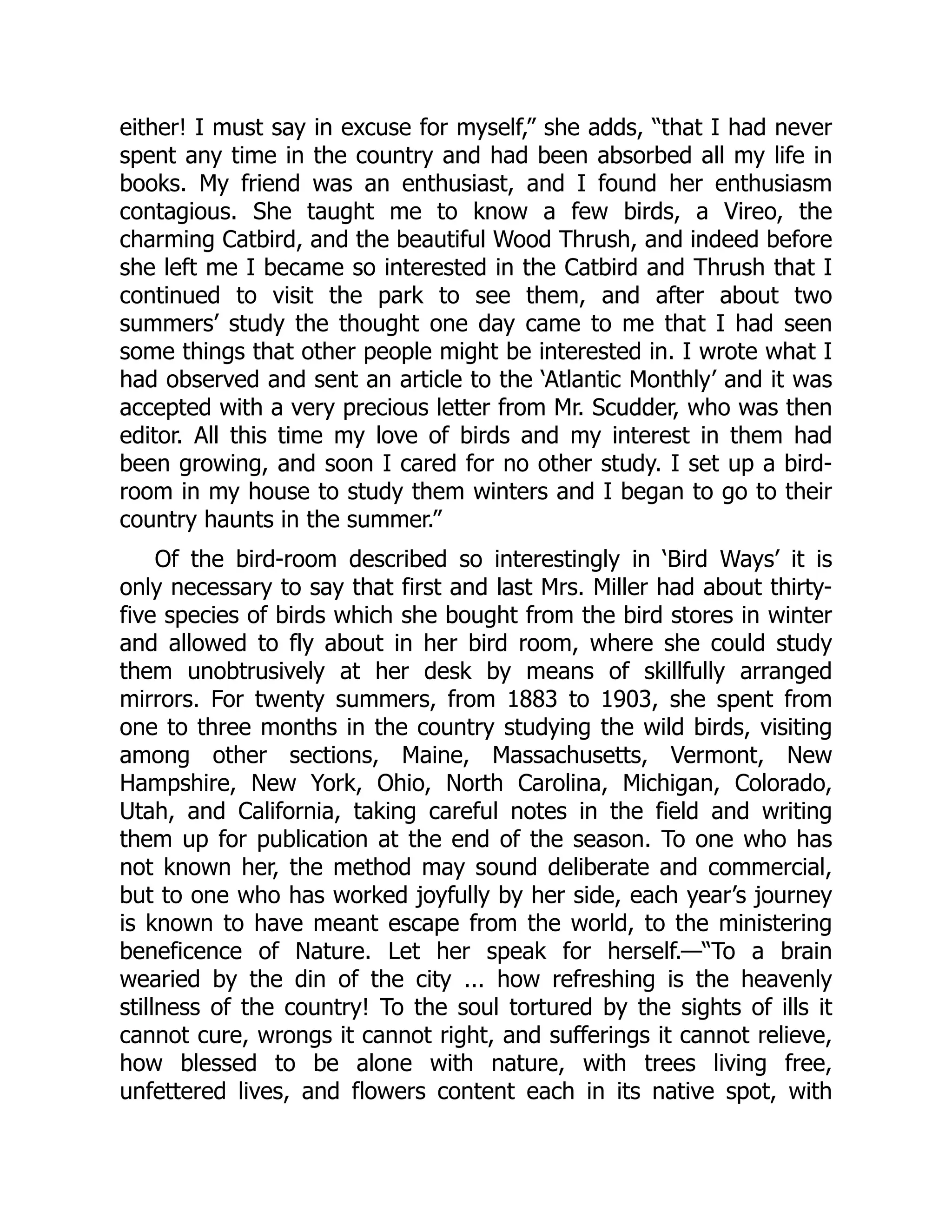 either! I must say in excuse for myself,” she adds, “that I had never
spent any time in the country and had been absorbed all my life in
books. My friend was an enthusiast, and I found her enthusiasm
contagious. She taught me to know a few birds, a Vireo, the
charming Catbird, and the beautiful Wood Thrush, and indeed before
she left me I became so interested in the Catbird and Thrush that I
continued to visit the park to see them, and after about two
summers’ study the thought one day came to me that I had seen
some things that other people might be interested in. I wrote what I
had observed and sent an article to the ‘Atlantic Monthly’ and it was
accepted with a very precious letter from Mr. Scudder, who was then
editor. All this time my love of birds and my interest in them had
been growing, and soon I cared for no other study. I set up a bird-
room in my house to study them winters and I began to go to their
country haunts in the summer.”
Of the bird-room described so interestingly in ‘Bird Ways’ it is
only necessary to say that first and last Mrs. Miller had about thirty-
five species of birds which she bought from the bird stores in winter
and allowed to fly about in her bird room, where she could study
them unobtrusively at her desk by means of skillfully arranged
mirrors. For twenty summers, from 1883 to 1903, she spent from
one to three months in the country studying the wild birds, visiting
among other sections, Maine, Massachusetts, Vermont, New
Hampshire, New York, Ohio, North Carolina, Michigan, Colorado,
Utah, and California, taking careful notes in the field and writing
them up for publication at the end of the season. To one who has
not known her, the method may sound deliberate and commercial,
but to one who has worked joyfully by her side, each year’s journey
is known to have meant escape from the world, to the ministering
beneficence of Nature. Let her speak for herself.—“To a brain
wearied by the din of the city ... how refreshing is the heavenly
stillness of the country! To the soul tortured by the sights of ills it
cannot cure, wrongs it cannot right, and sufferings it cannot relieve,
how blessed to be alone with nature, with trees living free,
unfettered lives, and flowers content each in its native spot, with
 