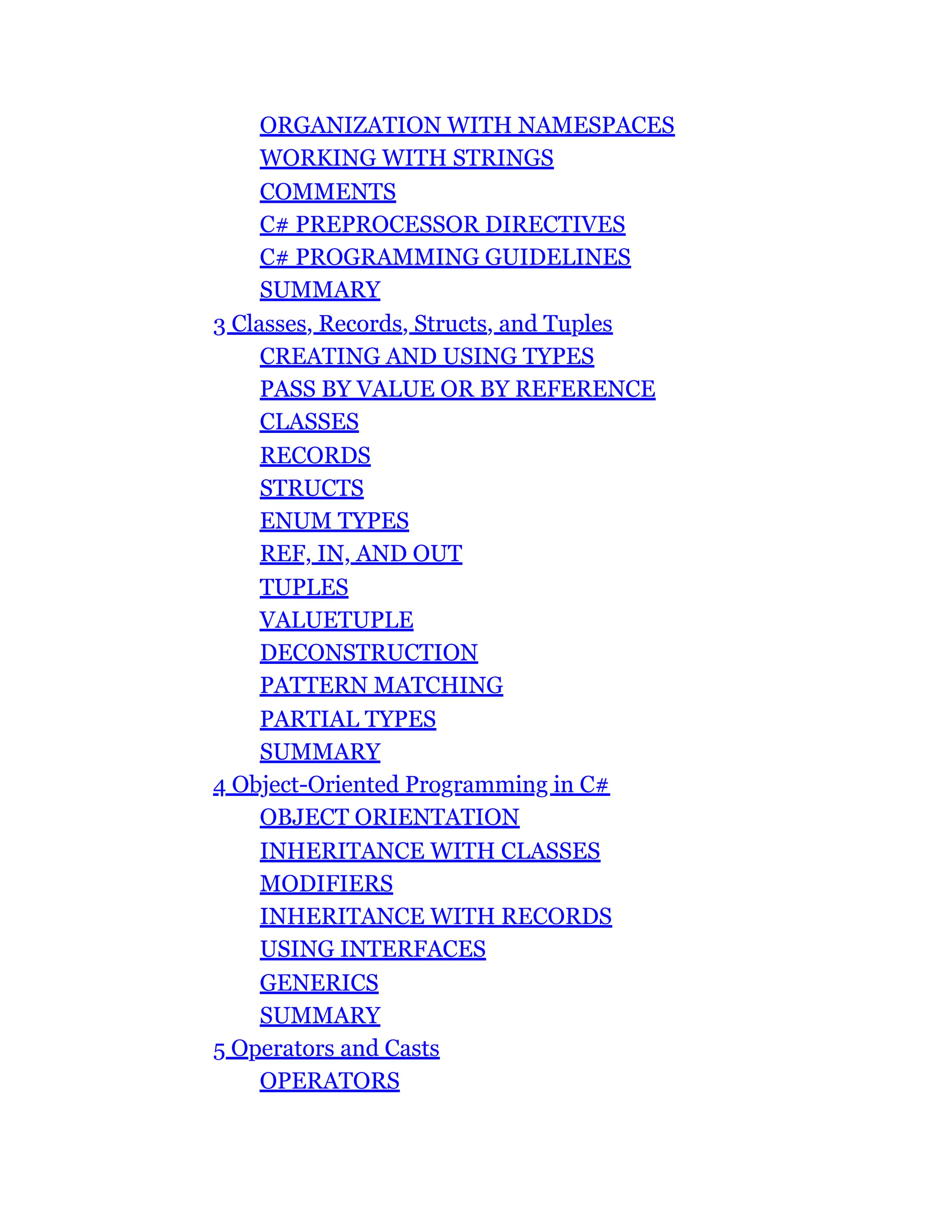 ORGANIZATION WITH NAMESPACES
WORKING WITH STRINGS
COMMENTS
C# PREPROCESSOR DIRECTIVES
C# PROGRAMMING GUIDELINES
SUMMARY
3 Classes, Records, Structs, and Tuples
CREATING AND USING TYPES
PASS BY VALUE OR BY REFERENCE
CLASSES
RECORDS
STRUCTS
ENUM TYPES
REF, IN, AND OUT
TUPLES
VALUETUPLE
DECONSTRUCTION
PATTERN MATCHING
PARTIAL TYPES
SUMMARY
4 Object-Oriented Programming in C#
OBJECT ORIENTATION
INHERITANCE WITH CLASSES
MODIFIERS
INHERITANCE WITH RECORDS
USING INTERFACES
GENERICS
SUMMARY
5 Operators and Casts
OPERATORS
 