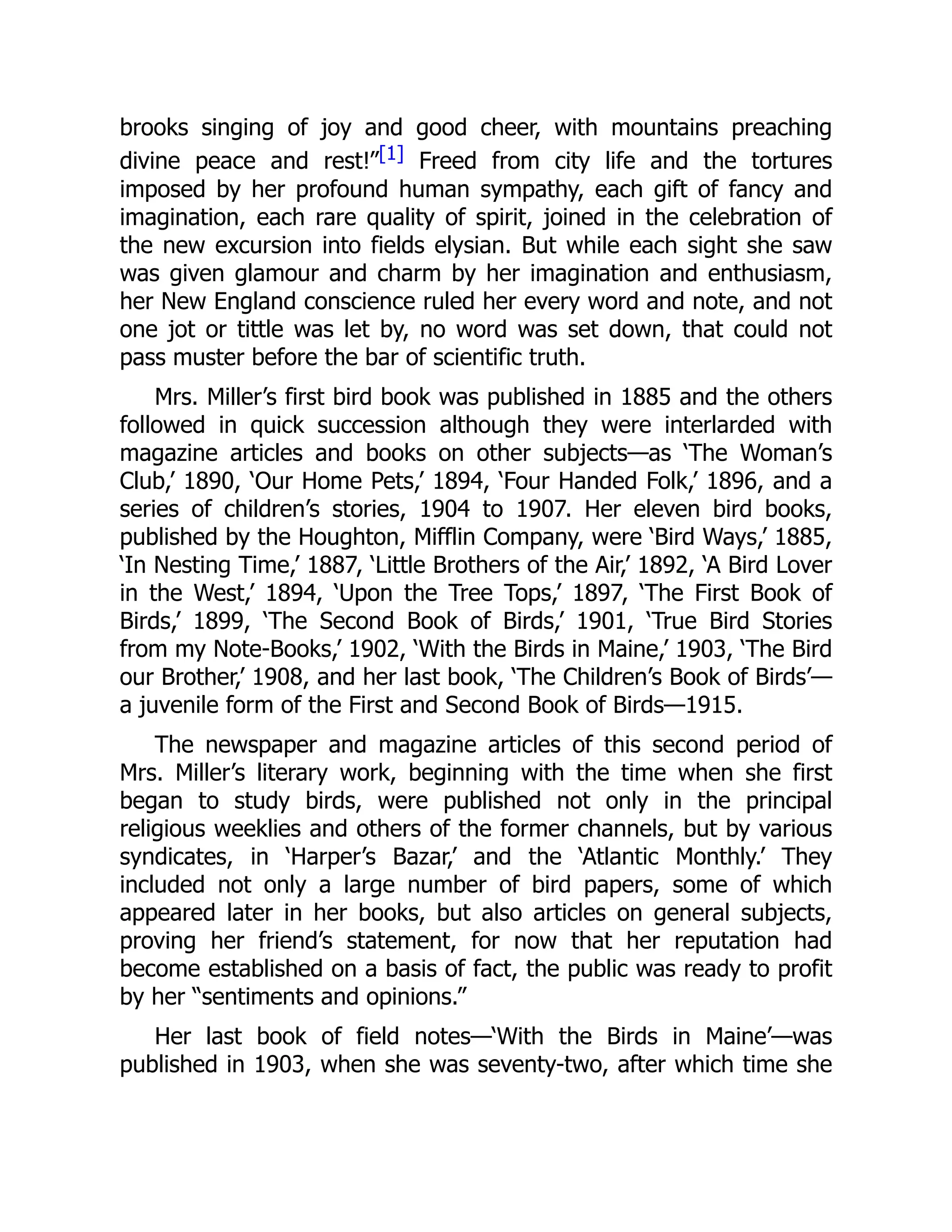 brooks singing of joy and good cheer, with mountains preaching
divine peace and rest!”[1] Freed from city life and the tortures
imposed by her profound human sympathy, each gift of fancy and
imagination, each rare quality of spirit, joined in the celebration of
the new excursion into fields elysian. But while each sight she saw
was given glamour and charm by her imagination and enthusiasm,
her New England conscience ruled her every word and note, and not
one jot or tittle was let by, no word was set down, that could not
pass muster before the bar of scientific truth.
Mrs. Miller’s first bird book was published in 1885 and the others
followed in quick succession although they were interlarded with
magazine articles and books on other subjects—as ‘The Woman’s
Club,’ 1890, ‘Our Home Pets,’ 1894, ‘Four Handed Folk,’ 1896, and a
series of children’s stories, 1904 to 1907. Her eleven bird books,
published by the Houghton, Mifflin Company, were ‘Bird Ways,’ 1885,
‘In Nesting Time,’ 1887, ‘Little Brothers of the Air,’ 1892, ‘A Bird Lover
in the West,’ 1894, ‘Upon the Tree Tops,’ 1897, ‘The First Book of
Birds,’ 1899, ‘The Second Book of Birds,’ 1901, ‘True Bird Stories
from my Note-Books,’ 1902, ‘With the Birds in Maine,’ 1903, ‘The Bird
our Brother,’ 1908, and her last book, ‘The Children’s Book of Birds’—
a juvenile form of the First and Second Book of Birds—1915.
The newspaper and magazine articles of this second period of
Mrs. Miller’s literary work, beginning with the time when she first
began to study birds, were published not only in the principal
religious weeklies and others of the former channels, but by various
syndicates, in ‘Harper’s Bazar,’ and the ‘Atlantic Monthly.’ They
included not only a large number of bird papers, some of which
appeared later in her books, but also articles on general subjects,
proving her friend’s statement, for now that her reputation had
become established on a basis of fact, the public was ready to profit
by her “sentiments and opinions.”
Her last book of field notes—‘With the Birds in Maine’—was
published in 1903, when she was seventy-two, after which time she
 