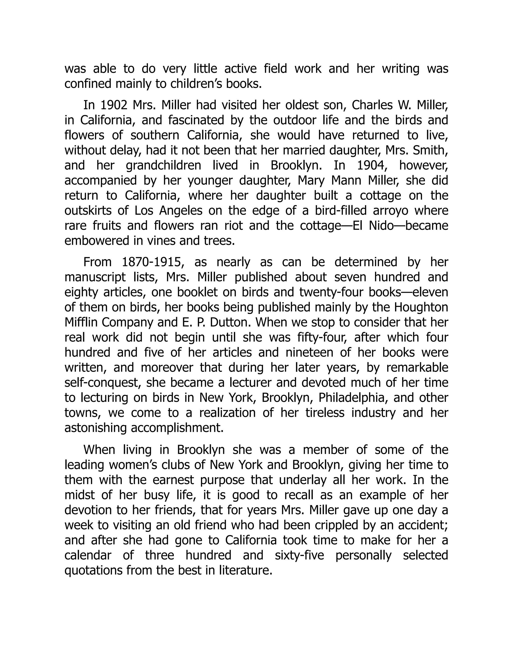 was able to do very little active field work and her writing was
confined mainly to children’s books.
In 1902 Mrs. Miller had visited her oldest son, Charles W. Miller,
in California, and fascinated by the outdoor life and the birds and
flowers of southern California, she would have returned to live,
without delay, had it not been that her married daughter, Mrs. Smith,
and her grandchildren lived in Brooklyn. In 1904, however,
accompanied by her younger daughter, Mary Mann Miller, she did
return to California, where her daughter built a cottage on the
outskirts of Los Angeles on the edge of a bird-filled arroyo where
rare fruits and flowers ran riot and the cottage—El Nido—became
embowered in vines and trees.
From 1870-1915, as nearly as can be determined by her
manuscript lists, Mrs. Miller published about seven hundred and
eighty articles, one booklet on birds and twenty-four books—eleven
of them on birds, her books being published mainly by the Houghton
Mifflin Company and E. P. Dutton. When we stop to consider that her
real work did not begin until she was fifty-four, after which four
hundred and five of her articles and nineteen of her books were
written, and moreover that during her later years, by remarkable
self-conquest, she became a lecturer and devoted much of her time
to lecturing on birds in New York, Brooklyn, Philadelphia, and other
towns, we come to a realization of her tireless industry and her
astonishing accomplishment.
When living in Brooklyn she was a member of some of the
leading women’s clubs of New York and Brooklyn, giving her time to
them with the earnest purpose that underlay all her work. In the
midst of her busy life, it is good to recall as an example of her
devotion to her friends, that for years Mrs. Miller gave up one day a
week to visiting an old friend who had been crippled by an accident;
and after she had gone to California took time to make for her a
calendar of three hundred and sixty-five personally selected
quotations from the best in literature.
 