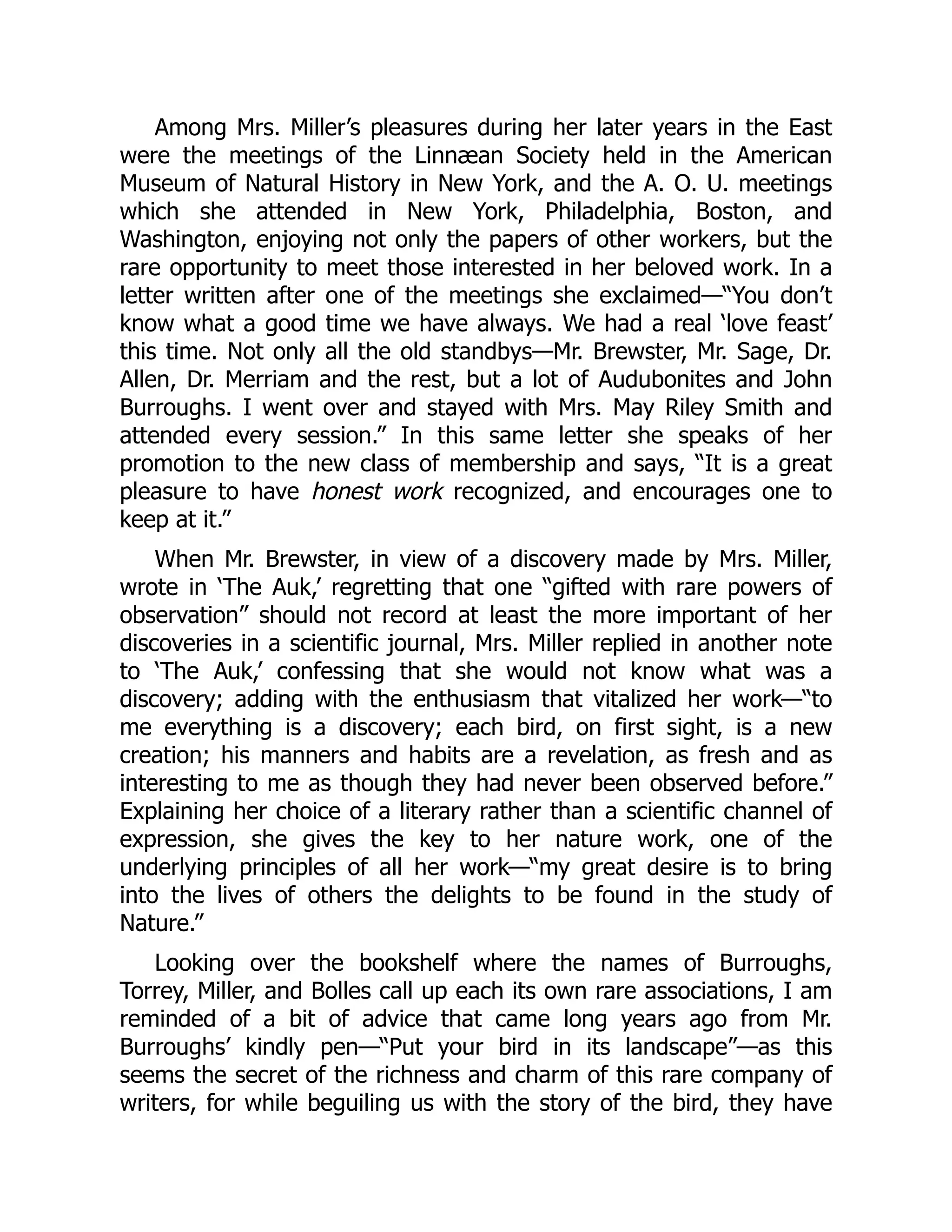 Among Mrs. Miller’s pleasures during her later years in the East
were the meetings of the Linnæan Society held in the American
Museum of Natural History in New York, and the A. O. U. meetings
which she attended in New York, Philadelphia, Boston, and
Washington, enjoying not only the papers of other workers, but the
rare opportunity to meet those interested in her beloved work. In a
letter written after one of the meetings she exclaimed—“You don’t
know what a good time we have always. We had a real ‘love feast’
this time. Not only all the old standbys—Mr. Brewster, Mr. Sage, Dr.
Allen, Dr. Merriam and the rest, but a lot of Audubonites and John
Burroughs. I went over and stayed with Mrs. May Riley Smith and
attended every session.” In this same letter she speaks of her
promotion to the new class of membership and says, “It is a great
pleasure to have honest work recognized, and encourages one to
keep at it.”
When Mr. Brewster, in view of a discovery made by Mrs. Miller,
wrote in ‘The Auk,’ regretting that one “gifted with rare powers of
observation” should not record at least the more important of her
discoveries in a scientific journal, Mrs. Miller replied in another note
to ‘The Auk,’ confessing that she would not know what was a
discovery; adding with the enthusiasm that vitalized her work—“to
me everything is a discovery; each bird, on first sight, is a new
creation; his manners and habits are a revelation, as fresh and as
interesting to me as though they had never been observed before.”
Explaining her choice of a literary rather than a scientific channel of
expression, she gives the key to her nature work, one of the
underlying principles of all her work—“my great desire is to bring
into the lives of others the delights to be found in the study of
Nature.”
Looking over the bookshelf where the names of Burroughs,
Torrey, Miller, and Bolles call up each its own rare associations, I am
reminded of a bit of advice that came long years ago from Mr.
Burroughs’ kindly pen—“Put your bird in its landscape”—as this
seems the secret of the richness and charm of this rare company of
writers, for while beguiling us with the story of the bird, they have
 