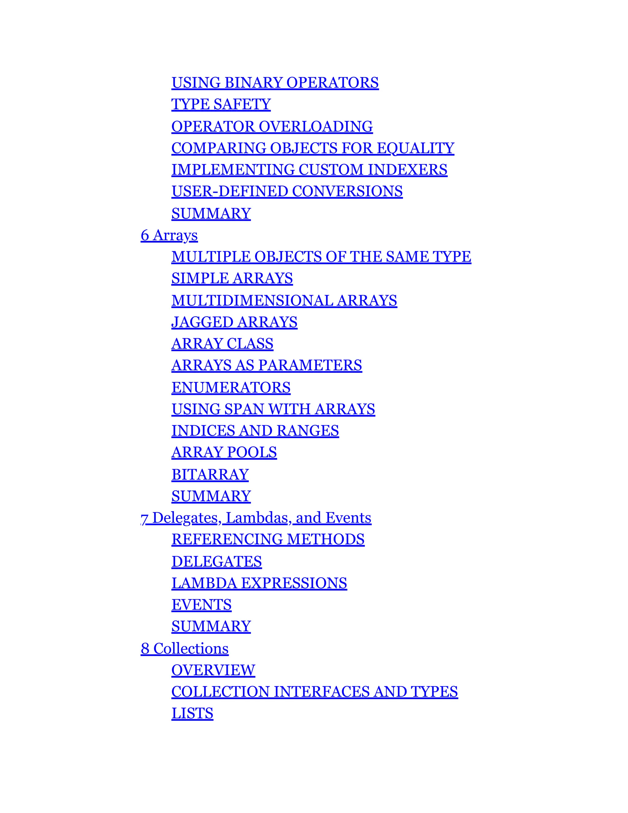 USING BINARY OPERATORS
TYPE SAFETY
OPERATOR OVERLOADING
COMPARING OBJECTS FOR EQUALITY
IMPLEMENTING CUSTOM INDEXERS
USER-DEFINED CONVERSIONS
SUMMARY
6 Arrays
MULTIPLE OBJECTS OF THE SAME TYPE
SIMPLE ARRAYS
MULTIDIMENSIONAL ARRAYS
JAGGED ARRAYS
ARRAY CLASS
ARRAYS AS PARAMETERS
ENUMERATORS
USING SPAN WITH ARRAYS
INDICES AND RANGES
ARRAY POOLS
BITARRAY
SUMMARY
7 Delegates, Lambdas, and Events
REFERENCING METHODS
DELEGATES
LAMBDA EXPRESSIONS
EVENTS
SUMMARY
8 Collections
OVERVIEW
COLLECTION INTERFACES AND TYPES
LISTS
 