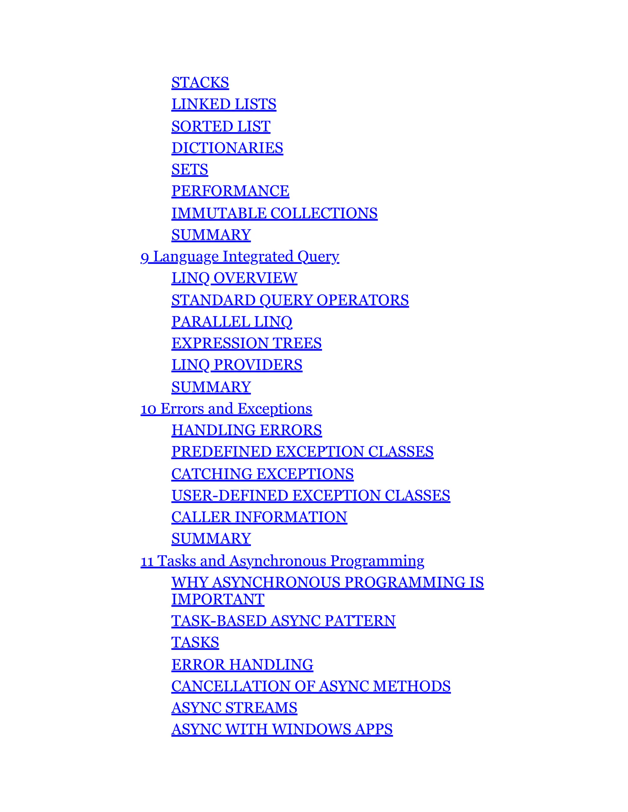 STACKS
LINKED LISTS
SORTED LIST
DICTIONARIES
SETS
PERFORMANCE
IMMUTABLE COLLECTIONS
SUMMARY
9 Language Integrated Query
LINQ OVERVIEW
STANDARD QUERY OPERATORS
PARALLEL LINQ
EXPRESSION TREES
LINQ PROVIDERS
SUMMARY
10 Errors and Exceptions
HANDLING ERRORS
PREDEFINED EXCEPTION CLASSES
CATCHING EXCEPTIONS
USER-DEFINED EXCEPTION CLASSES
CALLER INFORMATION
SUMMARY
11 Tasks and Asynchronous Programming
WHY ASYNCHRONOUS PROGRAMMING IS
IMPORTANT
TASK-BASED ASYNC PATTERN
TASKS
ERROR HANDLING
CANCELLATION OF ASYNC METHODS
ASYNC STREAMS
ASYNC WITH WINDOWS APPS
 