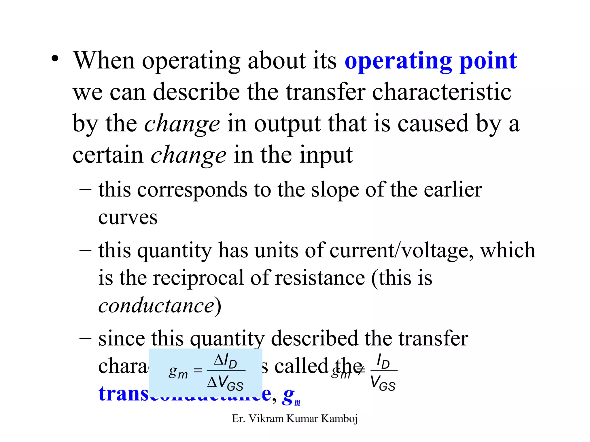 • When operating about its operating point 
we can describe the transfer characteristic 
by the change in output that is caused by a 
certain change in the input 
– this corresponds to the slope of the earlier 
curves 
– this quantity has units of current/voltage, which 
is the reciprocal of resistance (this is 
conductance) 
– since this quantity described the transfer 
characteristics g = D 
I 
D 
it is called g the 
¹ I 
D 
m transconductance, D 
V 
m GS 
gV 
GS 
m 
Er. Vikram Kumar Kamboj 
 