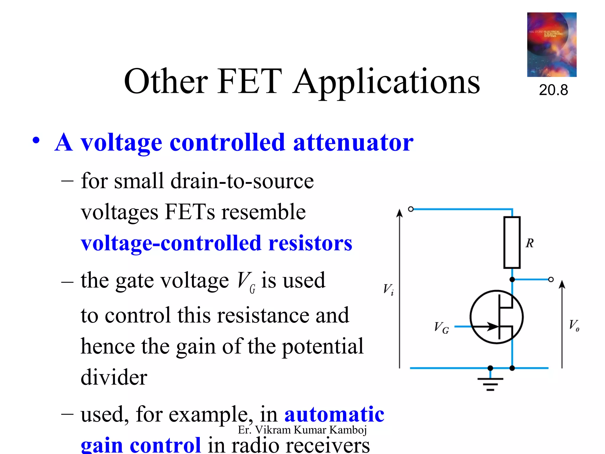 Other FET Applications 
• A voltage controlled attenuator 
– for small drain-to-source 
voltages FETs resemble 
voltage-controlled resistors 
– the gate voltage VG is used 
to control this resistance and 
hence the gain of the potential 
divider 
– used, for example, in automatic 
gain control in radio receivers 
20.8 
Er. Vikram Kumar Kamboj 
 