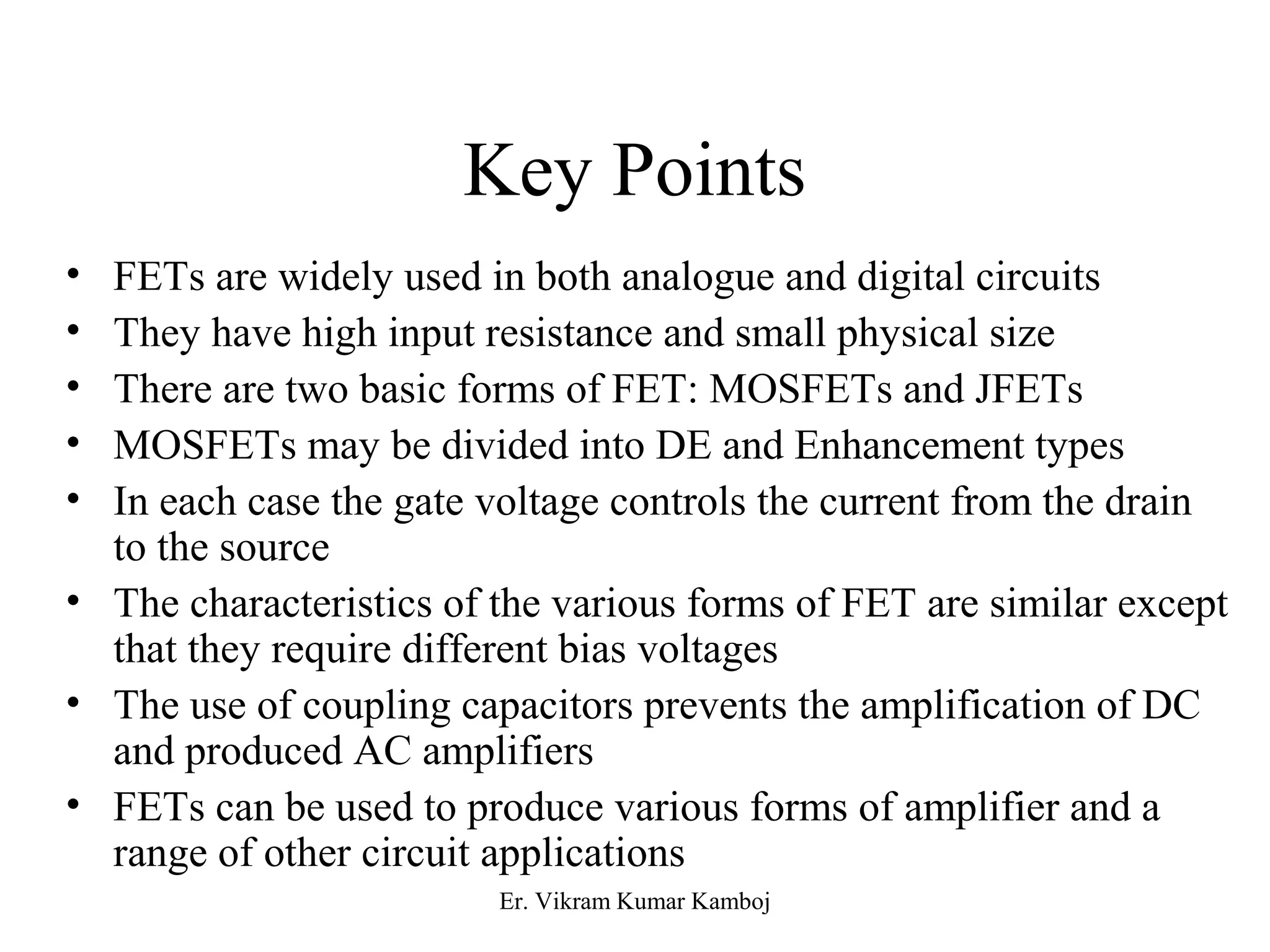 Key Points 
• FETs are widely used in both analogue and digital circuits 
• They have high input resistance and small physical size 
• There are two basic forms of FET: MOSFETs and JFETs 
• MOSFETs may be divided into DE and Enhancement types 
• In each case the gate voltage controls the current from the drain 
to the source 
• The characteristics of the various forms of FET are similar except 
that they require different bias voltages 
• The use of coupling capacitors prevents the amplification of DC 
and produced AC amplifiers 
• FETs can be used to produce various forms of amplifier and a 
range of other circuit applications 
Er. Vikram Kumar Kamboj 
 