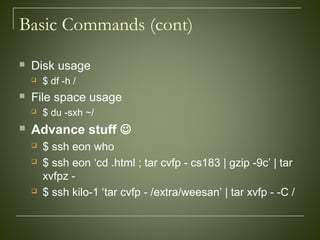 Basic Commands (cont)
 Disk usage
 $ df -h /
 File space usage
 $ du -sxh ~/
 Advance stuff 
 $ ssh eon who
 $ ssh eon ‘cd .html ; tar cvfp - cs183 | gzip -9c’ | tar
xvfpz -
 $ ssh kilo-1 ‘tar cvfp - /extra/weesan’ | tar xvfp - -C /
 