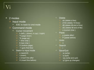 Vi
 2 modes
 Input mode
 ESC to back to cmd mode
 Command mode
 Cursor movement
 h (left), j (down), k (up), l (right)
 ^f (page down)
 ^b (page up)
 ^ (first char.)
 $ (last char.)
 G (bottom page)
 :1 (goto first line)
 Swtch to input mode
 a (append)
 i (insert)
 o (insert line after
 O (insert line before)
 Delete
 dd (delete a line)
 d10d (delete 10 lines)
 d$ (delete till end of line)
 dG (delete till end of file)
 x (current char.)
 Paste
 p (paste after)
 P (paste before)
 Undo
 u
 Search
 /
 Save/Quit
 :w (write)
 :q (quit)
 :wq (write and quit)
 :q! (give up changes)
 