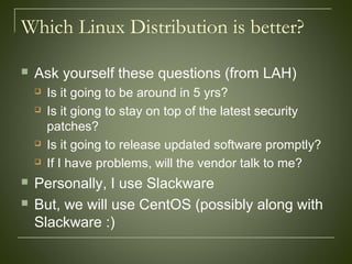 Which Linux Distribution is better?
 Ask yourself these questions (from LAH)
 Is it going to be around in 5 yrs?
 Is it giong to stay on top of the latest security
patches?
 Is it going to release updated software promptly?
 If I have problems, will the vendor talk to me?
 Personally, I use Slackware
 But, we will use CentOS (possibly along with
Slackware :)
 