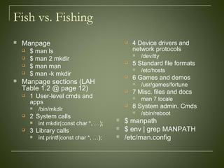 Fish vs. Fishing
 Manpage
 $ man ls
 $ man 2 mkdir
 $ man man
 $ man -k mkdir
 Manpage sections (LAH
Table 1.2 @ page 12)
 1 User-level cmds and
apps
 /bin/mkdir
 2 System calls
 int mkdir(const char *, …);
 3 Library calls
 int printf(const char *, …);
 4 Device drivers and
network protocols
 /dev/tty
 5 Standard file formats
 /etc/hosts
 6 Games and demos
 /usr/games/fortune
 7 Misc. files and docs
 man 7 locale
 8 System admin. Cmds
 /sbin/reboot
 $ manpath
 $ env | grep MANPATH
 /etc/man.config
 