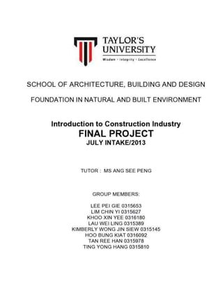 'iii'

TAYLOR'S
TINIVERSITY

SCHOOL OF ARCHITECTURE, BUILDING AND DESIGN
FOUNDATION IN NATURAL AND BUILT ENVIRONIUENT

lntroduction to Construction Industry

FINAL PROJECT
JULY INTAKE/2oI3

TUTOR: MS ANG SFE PENG

GROUP MEMBERS:
LEE PEI GIE 0315653
Ltnt cHtN Yt0315627
KHOO XtN YEE 0316180
LAU WE LING 0315349
KII,IBERLY WONG JIN SIEW 0315145
HOO BUNG KIAT0316092
TAN REE HAN 0315978
TING YONG HANG 0315A1O

 