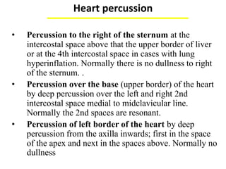 Heart percussion
(by heavy percussion except bare area of the heart)
• Percussion to the right of the sternum at the
intercostal space above that the upper border of liver
or at the 4th intercostal space in cases with lung
hyperinflation. Normally there is no dullness to right
of the sternum. .
• Percussion over the base (upper border) of the heart
by deep percussion over the left and right 2nd
intercostal space medial to midclavicular line.
Normally the 2nd spaces are resonant.
• Percussion of left border of the heart by deep
percussion from the axilla inwards; first in the space
of the apex and next in the spaces above. Normally no
dullness outside the apex.
 