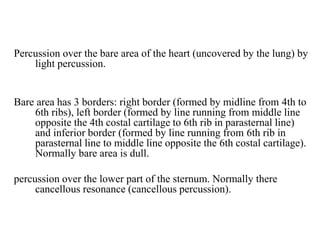 Percussion over the bare area of the heart (uncovered by the lung) by
light percussion.
Bare area has 3 borders: right border (formed by midline from 4th to
6th ribs), left border (formed by line running from middle line
opposite the 4th costal cartilage to 6th rib in parasternal line)
and inferior border (formed by line running from 6th rib in
parasternal line to middle line opposite the 6th costal cartilage).
Normally bare area is dull.
percussion over the lower part of the sternum. Normally there
cancellous resonance (cancellous percussion).
 