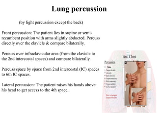 Lung percussion
(by light percussion except the back)
Front percussion: The patient lies in supine or semi-
recumbent position with arms slightly abducted. Percuss
directly over the clavicle & compare bilaterally.
Percuss over infraclavicular area (from the clavicle to
the 2nd intercostal spaces) and compare bilaterally.
Percuss space by space from 2nd intercostal (IC) spaces
to 6th IC spaces.
Lateral percussion: The patient raises his hands above
his head to get access to the 4th space.
 