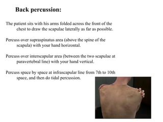 Back percussion:
The patient sits with his arms folded across the front of the
chest to draw the scapulae laterally as far as possible.
Percuss over supraspinatus area (above the spine of the
scapula) with your hand horizontal.
Percuss over interscapular area (between the two scapulae at
paravertebral line) with your hand vertical.
Percuss space by space at infrascapular line from 7th to 10th
space, and then do tidal percussion.
 