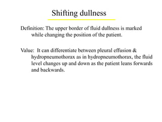 Shifting dullness
Definition: The upper border of fluid dullness is marked
while changing the position of the patient.
Value: It can differentiate between pleural effusion &
hydropneumothorax as in hydropneumothorax, the fluid
level changes up and down as the patient leans forwards
and backwards.
 