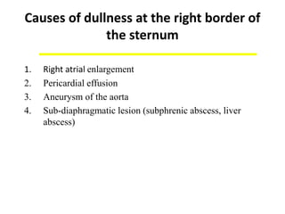 Causes of dullness at the right border of
the sternum
1. Right atrial enlargement
2. Pericardial effusion
3. Aneurysm of the aorta
4. Sub-diaphragmatic lesion (subphrenic abscess, liver
abscess)
 