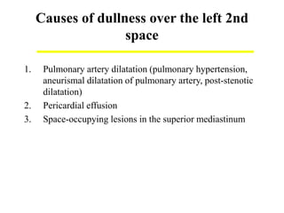 Causes of dullness over the left 2nd
space
1. Pulmonary artery dilatation (pulmonary hypertension,
aneurismal dilatation of pulmonary artery, post-stenotic
dilatation)
2. Pericardial effusion
3. Space-occupying lesions in the superior mediastinum
 