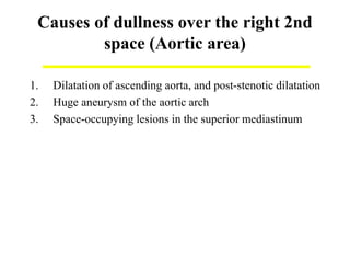 Causes of dullness over the right 2nd
space (Aortic area)
1. Dilatation of ascending aorta, and post-stenotic dilatation
2. Huge aneurysm of the aortic arch
3. Space-occupying lesions in the superior mediastinum
 