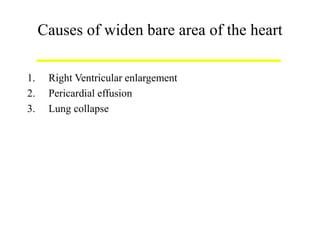 Causes of widen bare area of the heart
1. Right Ventricular enlargement
2. Pericardial effusion
3. Lung collapse
 