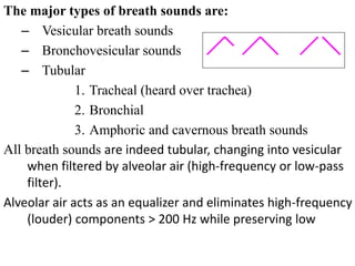 The major types of breath sounds are:
– Vesicular breath sounds
– Bronchovesicular sounds
– Tubular
1. Tracheal (heard over trachea)
2. Bronchial
3. Amphoric and cavernous breath sounds
All breath sounds are indeed tubular, changing into vesicular
when filtered by alveolar air (high-frequency or low-pass
filter).
Alveolar air acts as an equalizer and eliminates high-frequency
(louder) components > 200 Hz while preserving low
frequency (softer) tones.
Vesicular Bronchovesicular Tubular
 