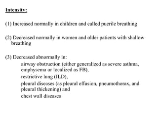 Intensity:
(1) Increased normally in children and called puerile breathing
(2) Decreased normally in women and older patients with shallow
breathing
(3) Decreased abnormally in:
airway obstruction (either generalized as severe asthma,
emphysema or localized as FB),
restrictive lung (ILD),
pleural diseases (as pleural effusion, pneumothorax, and
pleural thickening) and
chest wall diseases
 
