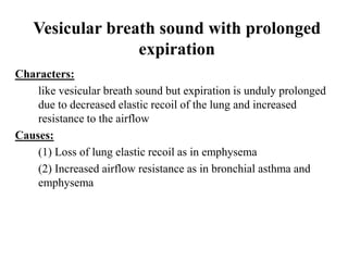 Vesicular breath sound with prolonged
expiration
Characters:
like vesicular breath sound but expiration is unduly prolonged
due to decreased elastic recoil of the lung and increased
resistance to the airflow
Causes:
(1) Loss of lung elastic recoil as in emphysema
(2) Increased airflow resistance as in bronchial asthma and
emphysema
 