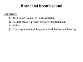 Bronchial breath sound
Character:
(1) Inspiration is equal to loud expiration.
(2) A short pause is present between inspiration and
expiration.
(3) The respiration high frequency loud, hollow and blowing.
.
 
