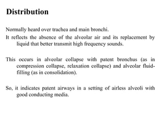 Distribution
Normally heard over trachea and main bronchi.
It reflects the absence of the alveolar air and its replacement by
liquid that better transmit high frequency sounds.
This occurs in alveolar collapse with patent bronchus (as in
compression collapse, relaxation collapse) and alveolar fluid-
filling (as in consolidation).
So, it indicates patent airways in a setting of airless alveoli with
good conducting media.
 