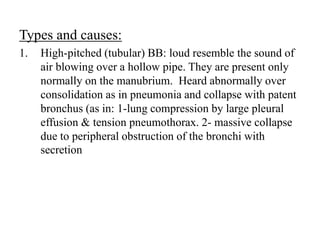 Types and causes:
1. High-pitched (tubular) BB: loud resemble the sound of
air blowing over a hollow pipe. They are present only
normally on the manubrium. Heard abnormally over
consolidation as in pneumonia and collapse with patent
bronchus (as in: 1-lung compression by large pleural
effusion & tension pneumothorax. 2- massive collapse
due to peripheral obstruction of the bronchi with
secretion
 