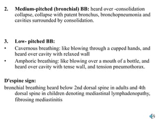 2. Medium-pitched (bronchial) BB: heard over -consolidation
collapse, collapse with patent bronchus, bronchopneumonia and
cavities surrounded by consolidation.
3. Low- pitched BB:
• Cavernous breathing: like blowing through a cupped hands, and
heard over cavity with relaxed wall
• Amphoric breathing: like blowing over a mouth of a bottle, and
heard over cavity with tense wall, and tension pneumothorax.
D'espine sign:
bronchial breathing heard below 2nd dorsal spine in adults and 4th
dorsal spine in children denoting mediastinal lymphadenopathy,
fibrosing mediastinitis posterior displacement of the
trachea.
 