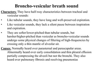 Broncho-vesicular breath sound
Characters: They have half-way characteristics between tracheal and
vesicular sounds:
• Like tubular sounds, they have long and well-preserved expiration.
• Like vesicular sounds, they lack a silent pause between inspiration
and expiration.
• They are softer/lower-pitched than tubular sounds, but
harsher/higher-pitched than vesicular as broncho-vesicular sounds
undergo some physical changes of filtering of high-frequencies by
crossing only a thin mantle of alveolar air.
Causes: Normally heard over parasternal and parascapular areas.
Abnormally heard over early consolidation and thin pleural effusion
partially compressing the alveoli but not the bronchi. They also
heard over pulmonary fibrosis and resolving pneumonias
 