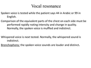 Vocal resonance
Spoken voice is tested while the patient says 44 in Arabic or 99 in
English.
Comparison of the equivalent parts of the chest on each side must be
performed rapidly noting intensity and change in quality.
Normally, the spoken voice is muffled and indistinct.
Whispered voice is next tested. Normally, the whispered sound is
indistinct.
Bronchophony: the spoken voice sounds are louder and distinct.
 