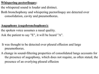 Whispering pectoriloquy:
the whispered sound is louder and distinct.
Both bronchophony and whispering pectoriloquy are detected over
consolidation, cavity and pneumothorax.
Augophony (eugobronchophony):
the spoken voice assumes a nasal quality.
Ask the patient to say "E", it will be heard "A".
It was thought to be detected over pleural effusion and large
pneumothorax.
A change in sound-filtering properties of consolidated lungs accounts for
the presence of augophony, which does not require, as often stated, the
presence of an overlying pleural effusion.
 