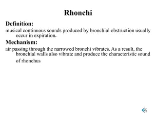 Rhonchi
Definition:
musical continuous sounds produced by bronchial obstruction usually
occur in expiration.
Mechanism:
air passing through the narrowed bronchi vibrates. As a result, the
bronchial walls also vibrate and produce the characteristic sound
of rhonchus.
 