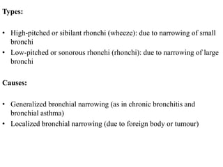 Types:
• High-pitched or sibilant rhonchi (wheeze): due to narrowing of small
bronchi
• Low-pitched or sonorous rhonchi (rhonchi): due to narrowing of large
bronchi
Causes:
• Generalized bronchial narrowing (as in chronic bronchitis and
bronchial asthma)
• Localized bronchial narrowing (due to foreign body or tumour)
 