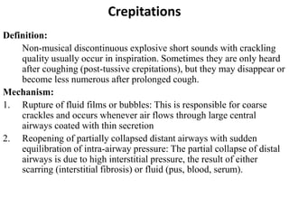 Crepitations
Definition:
Non-musical discontinuous explosive short sounds with crackling
quality usually occur in inspiration. Sometimes they are only heard
after coughing (post-tussive crepitations), but they may disappear or
become less numerous after prolonged cough.
Mechanism:
1. Rupture of fluid films or bubbles: This is responsible for coarse
crackles and occurs whenever air flows through large central
airways coated with thin secretion
2. Reopening of partially collapsed distant airways with sudden
equilibration of intra-airway pressure: The partial collapse of distal
airways is due to high interstitial pressure, the result of either
scarring (interstitial fibrosis) or fluid (pus, blood, serum).
 